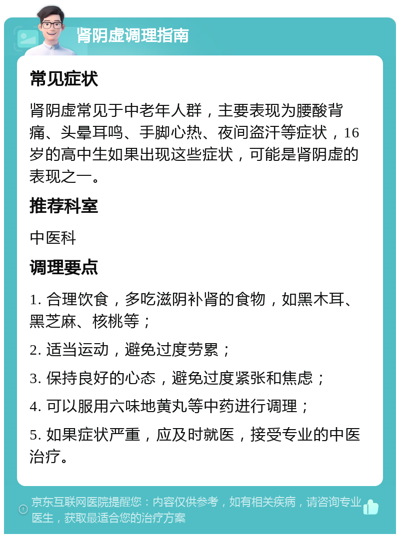 肾阴虚调理指南 常见症状 肾阴虚常见于中老年人群，主要表现为腰酸背痛、头晕耳鸣、手脚心热、夜间盗汗等症状，16岁的高中生如果出现这些症状，可能是肾阴虚的表现之一。 推荐科室 中医科 调理要点 1. 合理饮食，多吃滋阴补肾的食物，如黑木耳、黑芝麻、核桃等； 2. 适当运动，避免过度劳累； 3. 保持良好的心态，避免过度紧张和焦虑； 4. 可以服用六味地黄丸等中药进行调理； 5. 如果症状严重，应及时就医，接受专业的中医治疗。