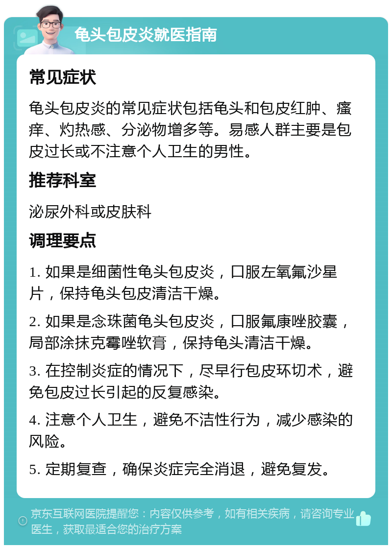 龟头包皮炎就医指南 常见症状 龟头包皮炎的常见症状包括龟头和包皮红肿、瘙痒、灼热感、分泌物增多等。易感人群主要是包皮过长或不注意个人卫生的男性。 推荐科室 泌尿外科或皮肤科 调理要点 1. 如果是细菌性龟头包皮炎，口服左氧氟沙星片，保持龟头包皮清洁干燥。 2. 如果是念珠菌龟头包皮炎，口服氟康唑胶囊，局部涂抹克霉唑软膏，保持龟头清洁干燥。 3. 在控制炎症的情况下，尽早行包皮环切术，避免包皮过长引起的反复感染。 4. 注意个人卫生，避免不洁性行为，减少感染的风险。 5. 定期复查，确保炎症完全消退，避免复发。