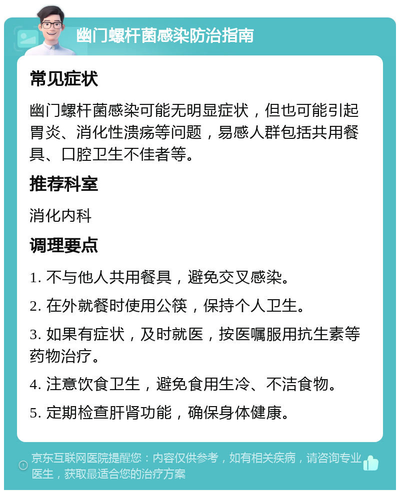 幽门螺杆菌感染防治指南 常见症状 幽门螺杆菌感染可能无明显症状，但也可能引起胃炎、消化性溃疡等问题，易感人群包括共用餐具、口腔卫生不佳者等。 推荐科室 消化内科 调理要点 1. 不与他人共用餐具，避免交叉感染。 2. 在外就餐时使用公筷，保持个人卫生。 3. 如果有症状，及时就医，按医嘱服用抗生素等药物治疗。 4. 注意饮食卫生，避免食用生冷、不洁食物。 5. 定期检查肝肾功能，确保身体健康。