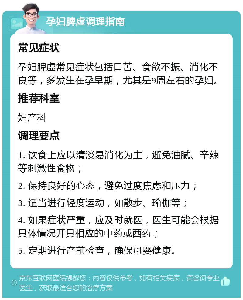 孕妇脾虚调理指南 常见症状 孕妇脾虚常见症状包括口苦、食欲不振、消化不良等，多发生在孕早期，尤其是9周左右的孕妇。 推荐科室 妇产科 调理要点 1. 饮食上应以清淡易消化为主，避免油腻、辛辣等刺激性食物； 2. 保持良好的心态，避免过度焦虑和压力； 3. 适当进行轻度运动，如散步、瑜伽等； 4. 如果症状严重，应及时就医，医生可能会根据具体情况开具相应的中药或西药； 5. 定期进行产前检查，确保母婴健康。