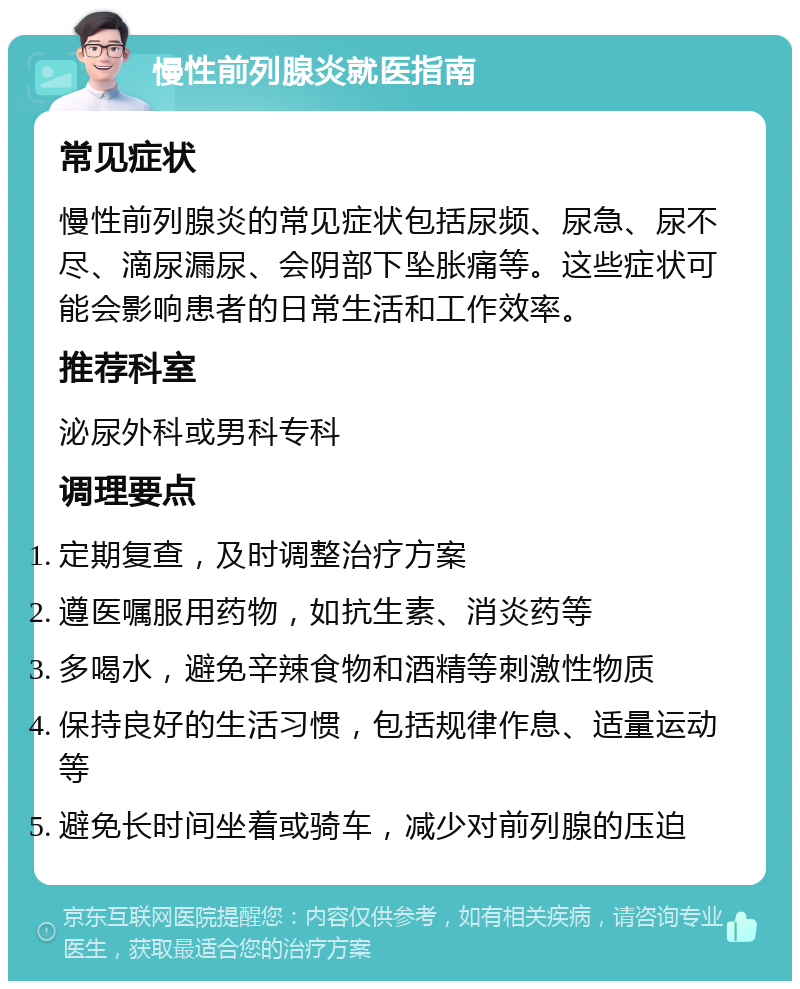 慢性前列腺炎就医指南 常见症状 慢性前列腺炎的常见症状包括尿频、尿急、尿不尽、滴尿漏尿、会阴部下坠胀痛等。这些症状可能会影响患者的日常生活和工作效率。 推荐科室 泌尿外科或男科专科 调理要点 定期复查，及时调整治疗方案 遵医嘱服用药物，如抗生素、消炎药等 多喝水，避免辛辣食物和酒精等刺激性物质 保持良好的生活习惯，包括规律作息、适量运动等 避免长时间坐着或骑车，减少对前列腺的压迫