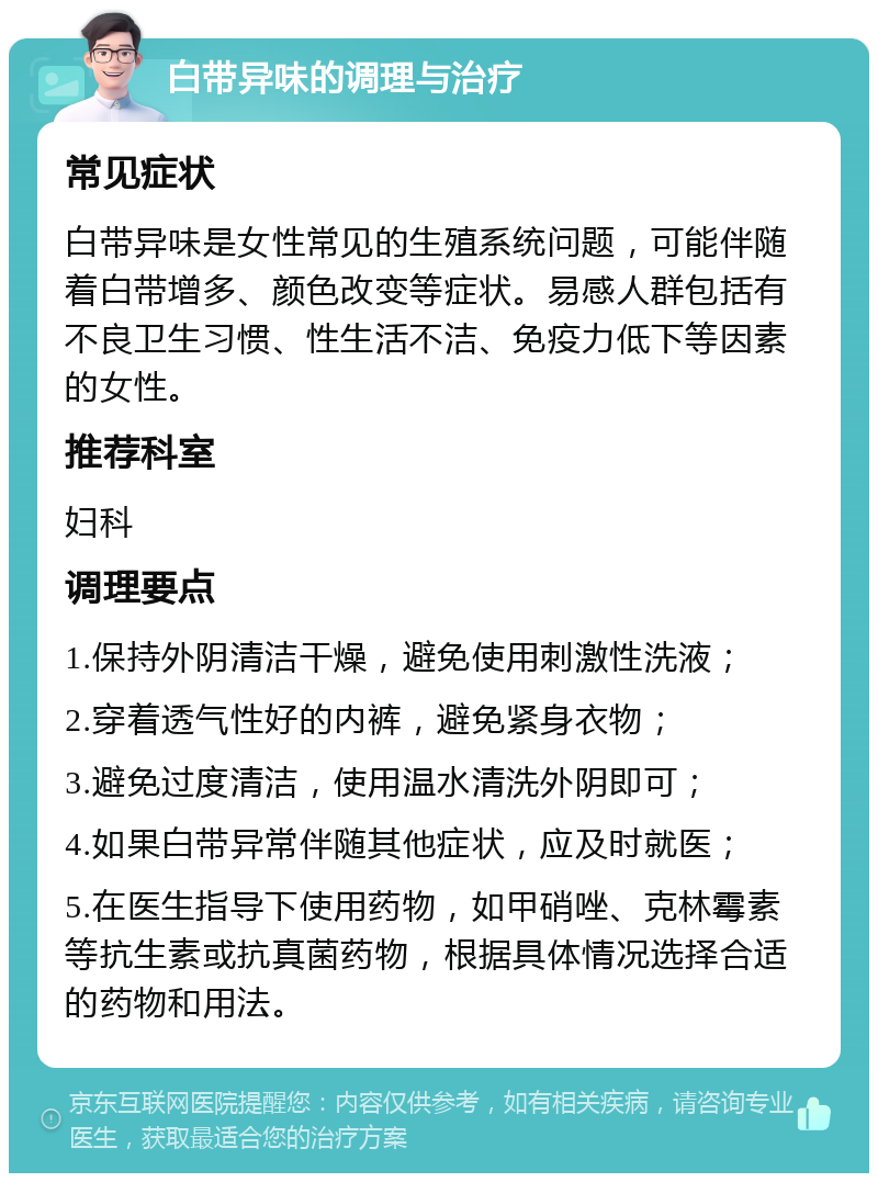 白带异味的调理与治疗 常见症状 白带异味是女性常见的生殖系统问题，可能伴随着白带增多、颜色改变等症状。易感人群包括有不良卫生习惯、性生活不洁、免疫力低下等因素的女性。 推荐科室 妇科 调理要点 1.保持外阴清洁干燥，避免使用刺激性洗液； 2.穿着透气性好的内裤，避免紧身衣物； 3.避免过度清洁，使用温水清洗外阴即可； 4.如果白带异常伴随其他症状，应及时就医； 5.在医生指导下使用药物，如甲硝唑、克林霉素等抗生素或抗真菌药物，根据具体情况选择合适的药物和用法。