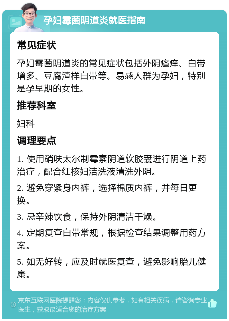 孕妇霉菌阴道炎就医指南 常见症状 孕妇霉菌阴道炎的常见症状包括外阴瘙痒、白带增多、豆腐渣样白带等。易感人群为孕妇，特别是孕早期的女性。 推荐科室 妇科 调理要点 1. 使用硝呋太尔制霉素阴道软胶囊进行阴道上药治疗，配合红核妇洁洗液清洗外阴。 2. 避免穿紧身内裤，选择棉质内裤，并每日更换。 3. 忌辛辣饮食，保持外阴清洁干燥。 4. 定期复查白带常规，根据检查结果调整用药方案。 5. 如无好转，应及时就医复查，避免影响胎儿健康。