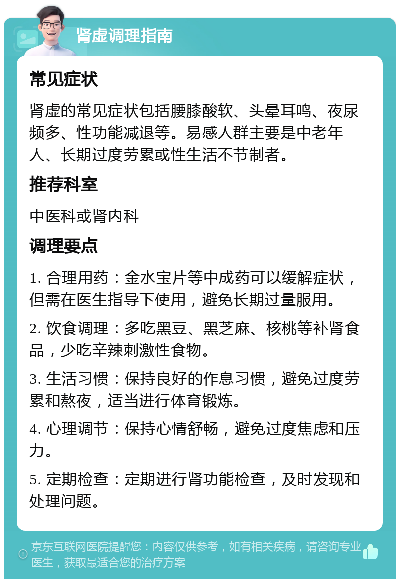 肾虚调理指南 常见症状 肾虚的常见症状包括腰膝酸软、头晕耳鸣、夜尿频多、性功能减退等。易感人群主要是中老年人、长期过度劳累或性生活不节制者。 推荐科室 中医科或肾内科 调理要点 1. 合理用药：金水宝片等中成药可以缓解症状，但需在医生指导下使用，避免长期过量服用。 2. 饮食调理：多吃黑豆、黑芝麻、核桃等补肾食品，少吃辛辣刺激性食物。 3. 生活习惯：保持良好的作息习惯，避免过度劳累和熬夜，适当进行体育锻炼。 4. 心理调节：保持心情舒畅，避免过度焦虑和压力。 5. 定期检查：定期进行肾功能检查，及时发现和处理问题。