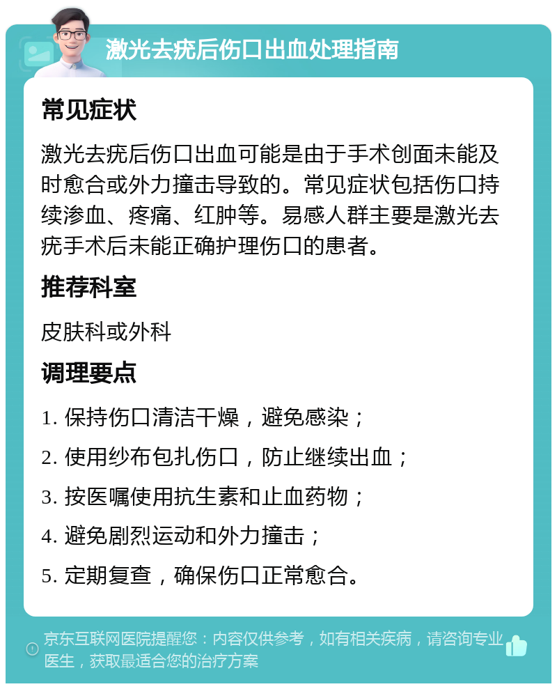 激光去疣后伤口出血处理指南 常见症状 激光去疣后伤口出血可能是由于手术创面未能及时愈合或外力撞击导致的。常见症状包括伤口持续渗血、疼痛、红肿等。易感人群主要是激光去疣手术后未能正确护理伤口的患者。 推荐科室 皮肤科或外科 调理要点 1. 保持伤口清洁干燥，避免感染； 2. 使用纱布包扎伤口，防止继续出血； 3. 按医嘱使用抗生素和止血药物； 4. 避免剧烈运动和外力撞击； 5. 定期复查，确保伤口正常愈合。