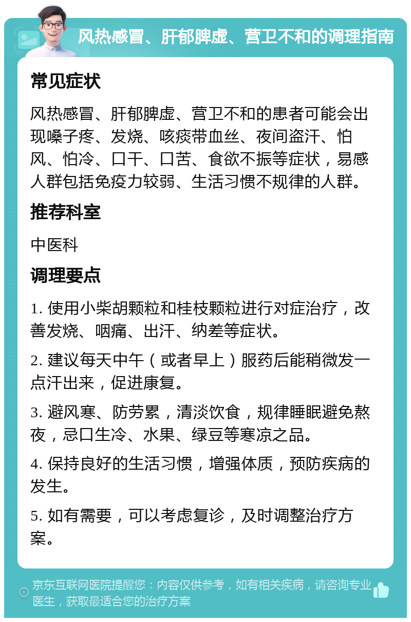 风热感冒、肝郁脾虚、营卫不和的调理指南 常见症状 风热感冒、肝郁脾虚、营卫不和的患者可能会出现嗓子疼、发烧、咳痰带血丝、夜间盗汗、怕风、怕冷、口干、口苦、食欲不振等症状，易感人群包括免疫力较弱、生活习惯不规律的人群。 推荐科室 中医科 调理要点 1. 使用小柴胡颗粒和桂枝颗粒进行对症治疗，改善发烧、咽痛、出汗、纳差等症状。 2. 建议每天中午（或者早上）服药后能稍微发一点汗出来，促进康复。 3. 避风寒、防劳累，清淡饮食，规律睡眠避免熬夜，忌口生冷、水果、绿豆等寒凉之品。 4. 保持良好的生活习惯，增强体质，预防疾病的发生。 5. 如有需要，可以考虑复诊，及时调整治疗方案。