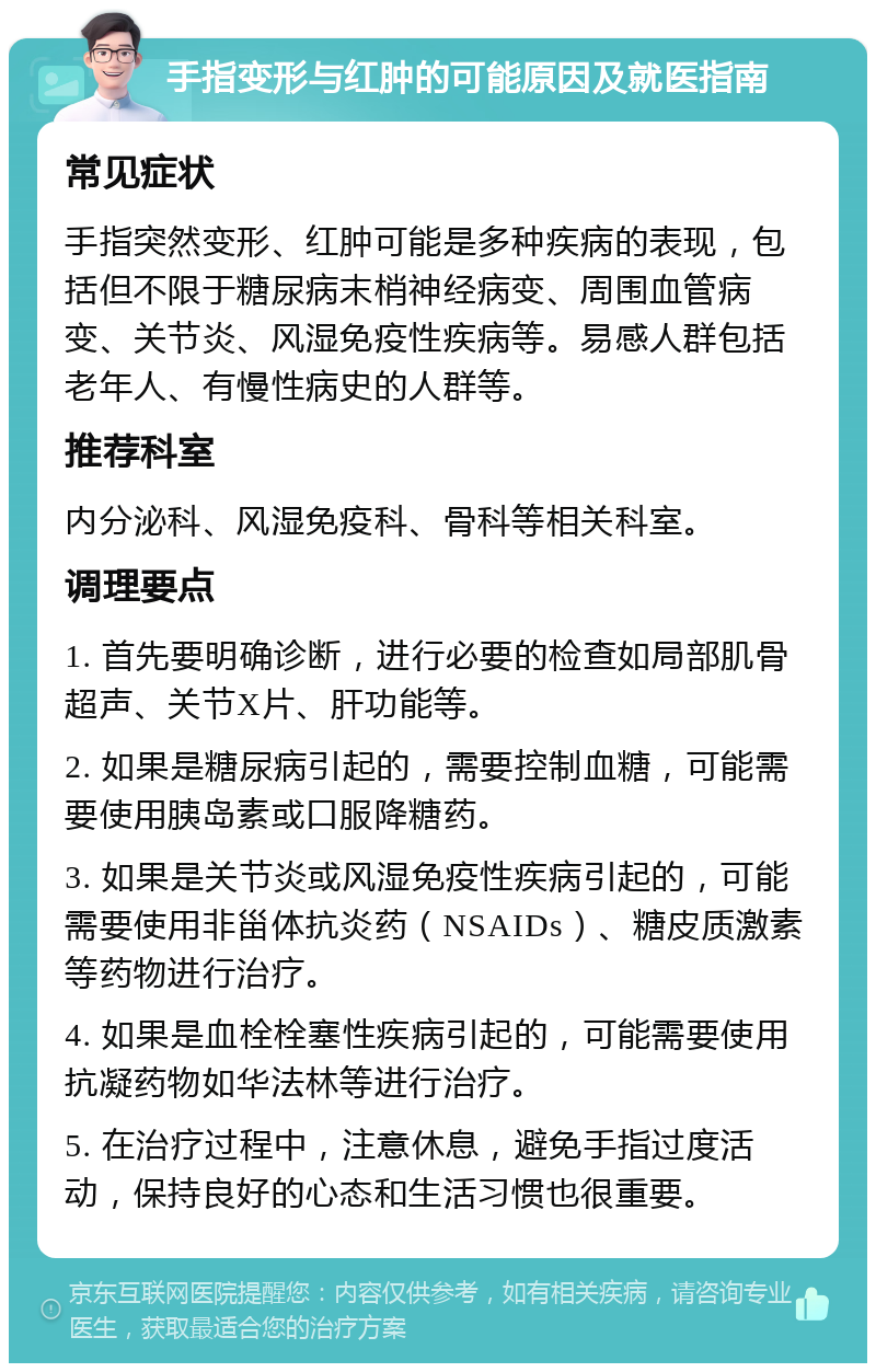 手指变形与红肿的可能原因及就医指南 常见症状 手指突然变形、红肿可能是多种疾病的表现，包括但不限于糖尿病末梢神经病变、周围血管病变、关节炎、风湿免疫性疾病等。易感人群包括老年人、有慢性病史的人群等。 推荐科室 内分泌科、风湿免疫科、骨科等相关科室。 调理要点 1. 首先要明确诊断，进行必要的检查如局部肌骨超声、关节X片、肝功能等。 2. 如果是糖尿病引起的，需要控制血糖，可能需要使用胰岛素或口服降糖药。 3. 如果是关节炎或风湿免疫性疾病引起的，可能需要使用非甾体抗炎药（NSAIDs）、糖皮质激素等药物进行治疗。 4. 如果是血栓栓塞性疾病引起的，可能需要使用抗凝药物如华法林等进行治疗。 5. 在治疗过程中，注意休息，避免手指过度活动，保持良好的心态和生活习惯也很重要。