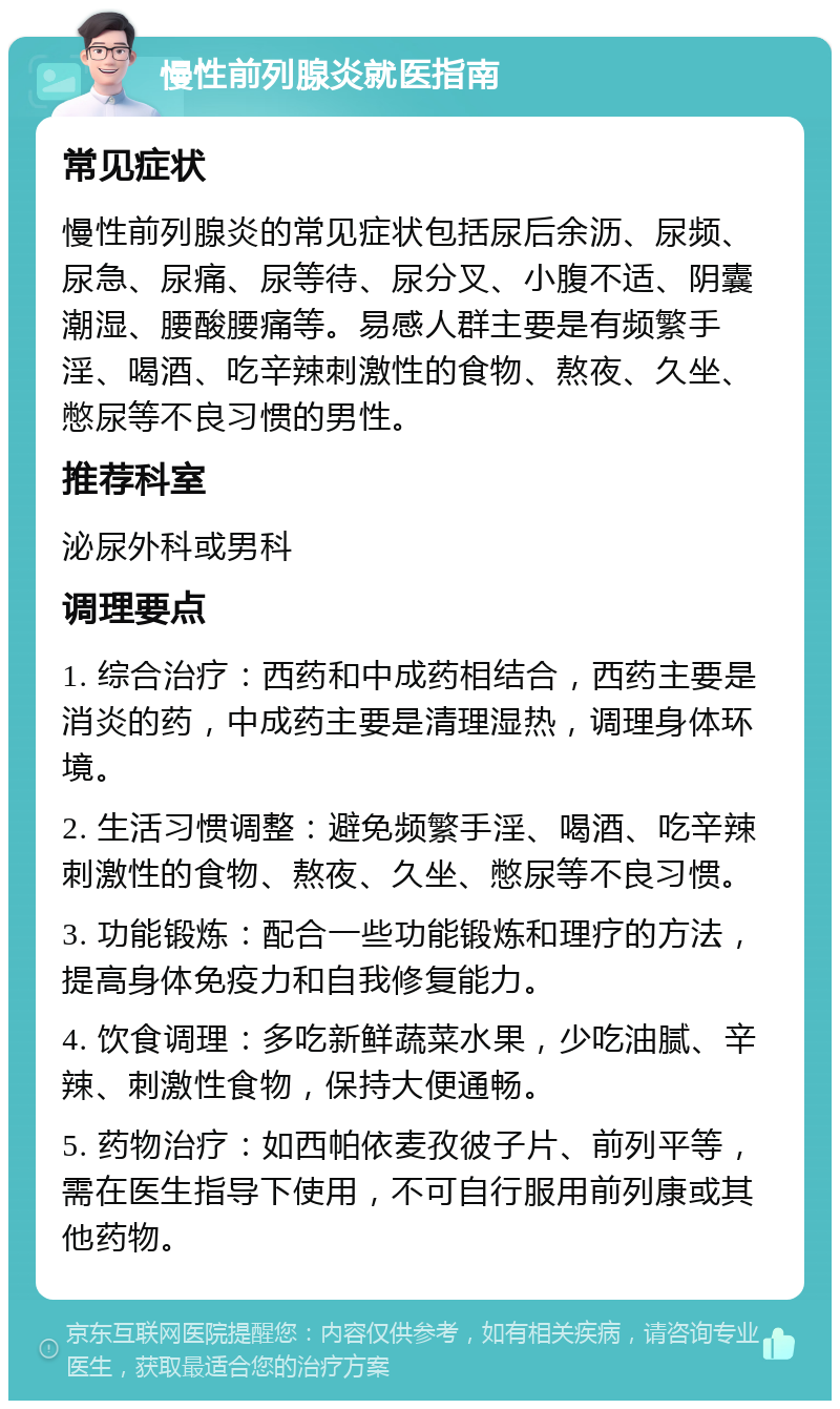 慢性前列腺炎就医指南 常见症状 慢性前列腺炎的常见症状包括尿后余沥、尿频、尿急、尿痛、尿等待、尿分叉、小腹不适、阴囊潮湿、腰酸腰痛等。易感人群主要是有频繁手淫、喝酒、吃辛辣刺激性的食物、熬夜、久坐、憋尿等不良习惯的男性。 推荐科室 泌尿外科或男科 调理要点 1. 综合治疗：西药和中成药相结合，西药主要是消炎的药，中成药主要是清理湿热，调理身体环境。 2. 生活习惯调整：避免频繁手淫、喝酒、吃辛辣刺激性的食物、熬夜、久坐、憋尿等不良习惯。 3. 功能锻炼：配合一些功能锻炼和理疗的方法，提高身体免疫力和自我修复能力。 4. 饮食调理：多吃新鲜蔬菜水果，少吃油腻、辛辣、刺激性食物，保持大便通畅。 5. 药物治疗：如西帕依麦孜彼子片、前列平等，需在医生指导下使用，不可自行服用前列康或其他药物。