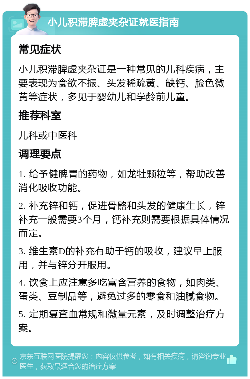 小儿积滞脾虚夹杂证就医指南 常见症状 小儿积滞脾虚夹杂证是一种常见的儿科疾病，主要表现为食欲不振、头发稀疏黄、缺钙、脸色微黄等症状，多见于婴幼儿和学龄前儿童。 推荐科室 儿科或中医科 调理要点 1. 给予健脾胃的药物，如龙牡颗粒等，帮助改善消化吸收功能。 2. 补充锌和钙，促进骨骼和头发的健康生长，锌补充一般需要3个月，钙补充则需要根据具体情况而定。 3. 维生素D的补充有助于钙的吸收，建议早上服用，并与锌分开服用。 4. 饮食上应注意多吃富含营养的食物，如肉类、蛋类、豆制品等，避免过多的零食和油腻食物。 5. 定期复查血常规和微量元素，及时调整治疗方案。