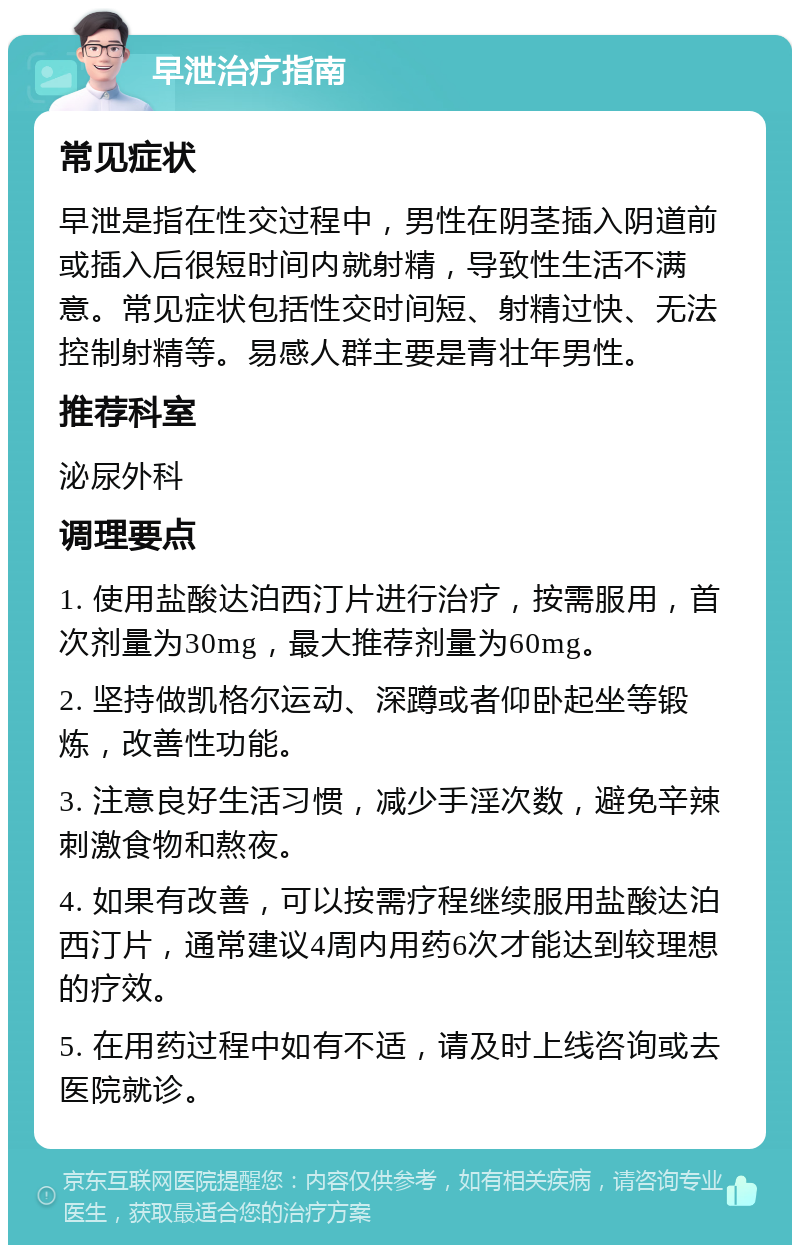 早泄治疗指南 常见症状 早泄是指在性交过程中，男性在阴茎插入阴道前或插入后很短时间内就射精，导致性生活不满意。常见症状包括性交时间短、射精过快、无法控制射精等。易感人群主要是青壮年男性。 推荐科室 泌尿外科 调理要点 1. 使用盐酸达泊西汀片进行治疗，按需服用，首次剂量为30mg，最大推荐剂量为60mg。 2. 坚持做凯格尔运动、深蹲或者仰卧起坐等锻炼，改善性功能。 3. 注意良好生活习惯，减少手淫次数，避免辛辣刺激食物和熬夜。 4. 如果有改善，可以按需疗程继续服用盐酸达泊西汀片，通常建议4周内用药6次才能达到较理想的疗效。 5. 在用药过程中如有不适，请及时上线咨询或去医院就诊。