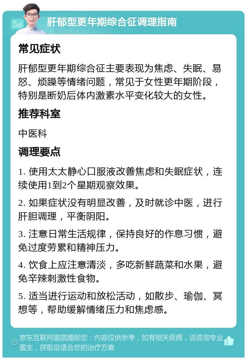 肝郁型更年期综合征调理指南 常见症状 肝郁型更年期综合征主要表现为焦虑、失眠、易怒、烦躁等情绪问题，常见于女性更年期阶段，特别是断奶后体内激素水平变化较大的女性。 推荐科室 中医科 调理要点 1. 使用太太静心口服液改善焦虑和失眠症状，连续使用1到2个星期观察效果。 2. 如果症状没有明显改善，及时就诊中医，进行肝胆调理，平衡阴阳。 3. 注意日常生活规律，保持良好的作息习惯，避免过度劳累和精神压力。 4. 饮食上应注意清淡，多吃新鲜蔬菜和水果，避免辛辣刺激性食物。 5. 适当进行运动和放松活动，如散步、瑜伽、冥想等，帮助缓解情绪压力和焦虑感。