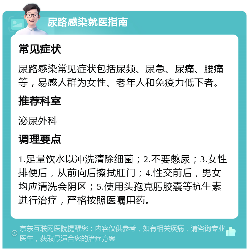 尿路感染就医指南 常见症状 尿路感染常见症状包括尿频、尿急、尿痛、腰痛等，易感人群为女性、老年人和免疫力低下者。 推荐科室 泌尿外科 调理要点 1.足量饮水以冲洗清除细菌；2.不要憋尿；3.女性排便后，从前向后擦拭肛门；4.性交前后，男女均应清洗会阴区；5.使用头孢克肟胶囊等抗生素进行治疗，严格按照医嘱用药。