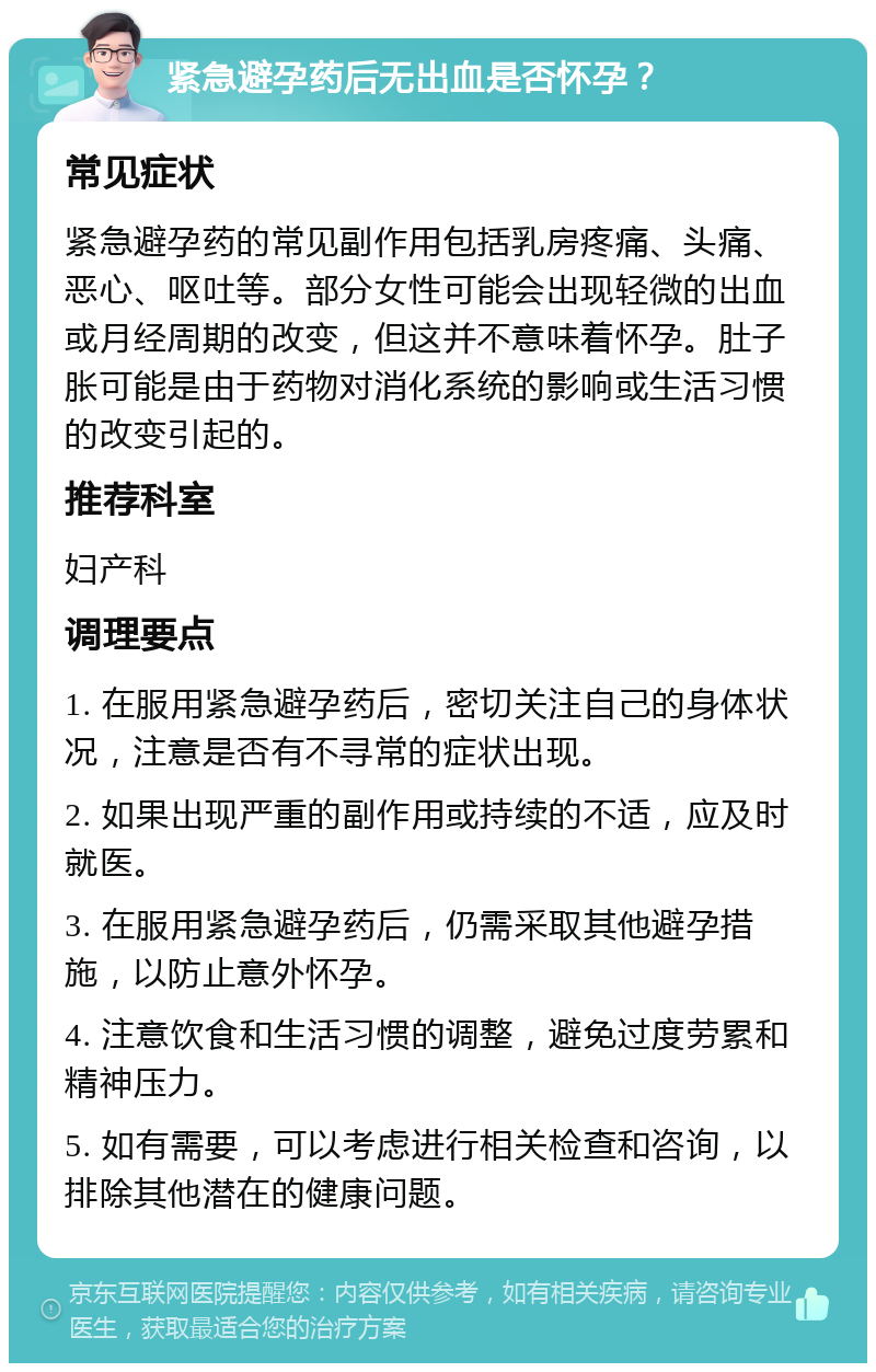 紧急避孕药后无出血是否怀孕？ 常见症状 紧急避孕药的常见副作用包括乳房疼痛、头痛、恶心、呕吐等。部分女性可能会出现轻微的出血或月经周期的改变，但这并不意味着怀孕。肚子胀可能是由于药物对消化系统的影响或生活习惯的改变引起的。 推荐科室 妇产科 调理要点 1. 在服用紧急避孕药后，密切关注自己的身体状况，注意是否有不寻常的症状出现。 2. 如果出现严重的副作用或持续的不适，应及时就医。 3. 在服用紧急避孕药后，仍需采取其他避孕措施，以防止意外怀孕。 4. 注意饮食和生活习惯的调整，避免过度劳累和精神压力。 5. 如有需要，可以考虑进行相关检查和咨询，以排除其他潜在的健康问题。