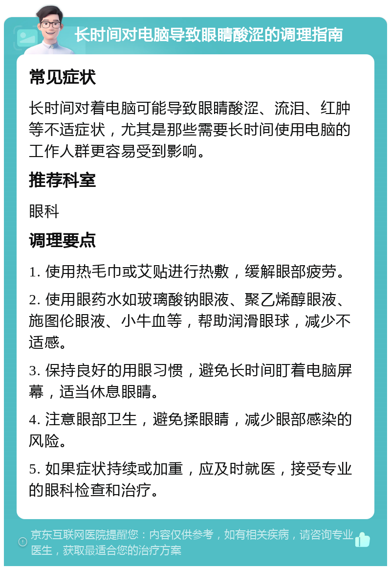 长时间对电脑导致眼睛酸涩的调理指南 常见症状 长时间对着电脑可能导致眼睛酸涩、流泪、红肿等不适症状，尤其是那些需要长时间使用电脑的工作人群更容易受到影响。 推荐科室 眼科 调理要点 1. 使用热毛巾或艾贴进行热敷，缓解眼部疲劳。 2. 使用眼药水如玻璃酸钠眼液、聚乙烯醇眼液、施图伦眼液、小牛血等，帮助润滑眼球，减少不适感。 3. 保持良好的用眼习惯，避免长时间盯着电脑屏幕，适当休息眼睛。 4. 注意眼部卫生，避免揉眼睛，减少眼部感染的风险。 5. 如果症状持续或加重，应及时就医，接受专业的眼科检查和治疗。