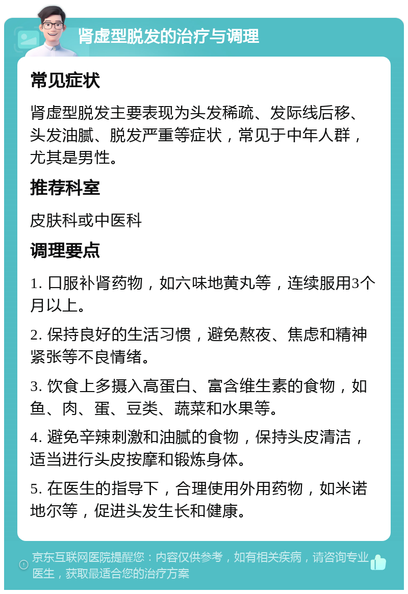 肾虚型脱发的治疗与调理 常见症状 肾虚型脱发主要表现为头发稀疏、发际线后移、头发油腻、脱发严重等症状，常见于中年人群，尤其是男性。 推荐科室 皮肤科或中医科 调理要点 1. 口服补肾药物，如六味地黄丸等，连续服用3个月以上。 2. 保持良好的生活习惯，避免熬夜、焦虑和精神紧张等不良情绪。 3. 饮食上多摄入高蛋白、富含维生素的食物，如鱼、肉、蛋、豆类、蔬菜和水果等。 4. 避免辛辣刺激和油腻的食物，保持头皮清洁，适当进行头皮按摩和锻炼身体。 5. 在医生的指导下，合理使用外用药物，如米诺地尔等，促进头发生长和健康。