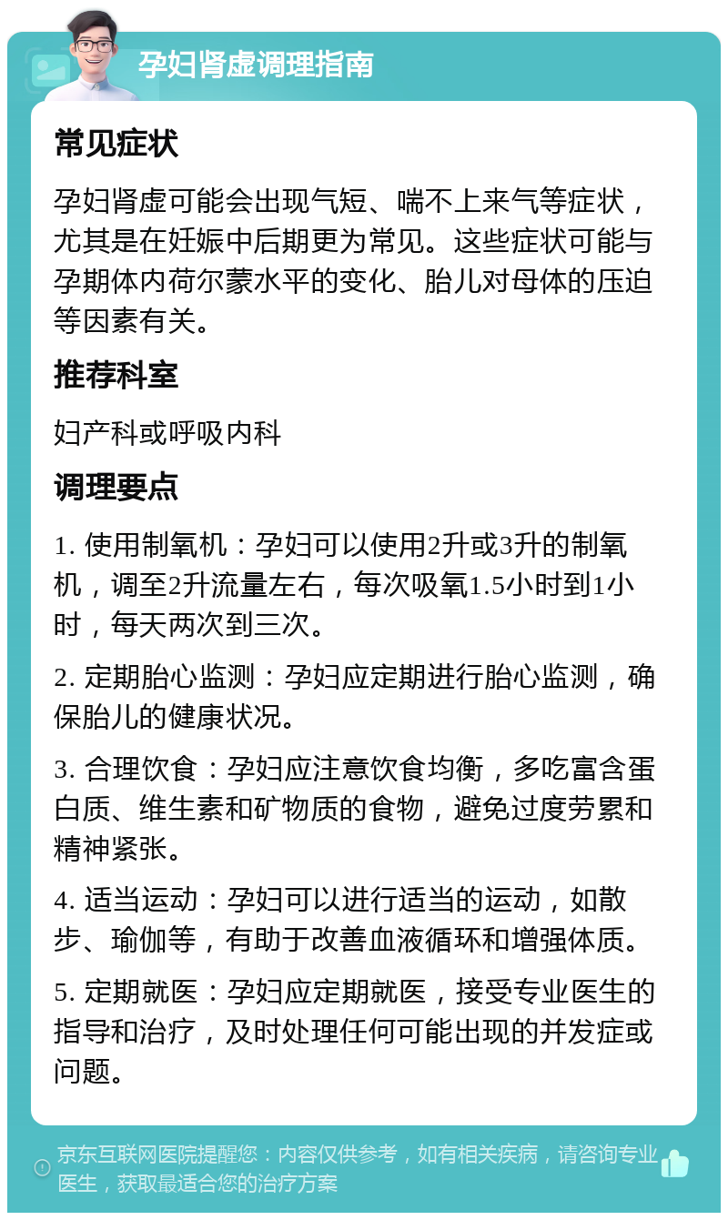 孕妇肾虚调理指南 常见症状 孕妇肾虚可能会出现气短、喘不上来气等症状，尤其是在妊娠中后期更为常见。这些症状可能与孕期体内荷尔蒙水平的变化、胎儿对母体的压迫等因素有关。 推荐科室 妇产科或呼吸内科 调理要点 1. 使用制氧机：孕妇可以使用2升或3升的制氧机，调至2升流量左右，每次吸氧1.5小时到1小时，每天两次到三次。 2. 定期胎心监测：孕妇应定期进行胎心监测，确保胎儿的健康状况。 3. 合理饮食：孕妇应注意饮食均衡，多吃富含蛋白质、维生素和矿物质的食物，避免过度劳累和精神紧张。 4. 适当运动：孕妇可以进行适当的运动，如散步、瑜伽等，有助于改善血液循环和增强体质。 5. 定期就医：孕妇应定期就医，接受专业医生的指导和治疗，及时处理任何可能出现的并发症或问题。