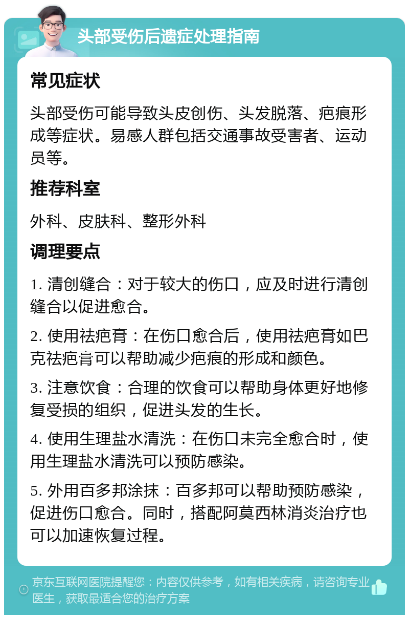 头部受伤后遗症处理指南 常见症状 头部受伤可能导致头皮创伤、头发脱落、疤痕形成等症状。易感人群包括交通事故受害者、运动员等。 推荐科室 外科、皮肤科、整形外科 调理要点 1. 清创缝合：对于较大的伤口，应及时进行清创缝合以促进愈合。 2. 使用祛疤膏：在伤口愈合后，使用祛疤膏如巴克祛疤膏可以帮助减少疤痕的形成和颜色。 3. 注意饮食：合理的饮食可以帮助身体更好地修复受损的组织，促进头发的生长。 4. 使用生理盐水清洗：在伤口未完全愈合时，使用生理盐水清洗可以预防感染。 5. 外用百多邦涂抹：百多邦可以帮助预防感染，促进伤口愈合。同时，搭配阿莫西林消炎治疗也可以加速恢复过程。