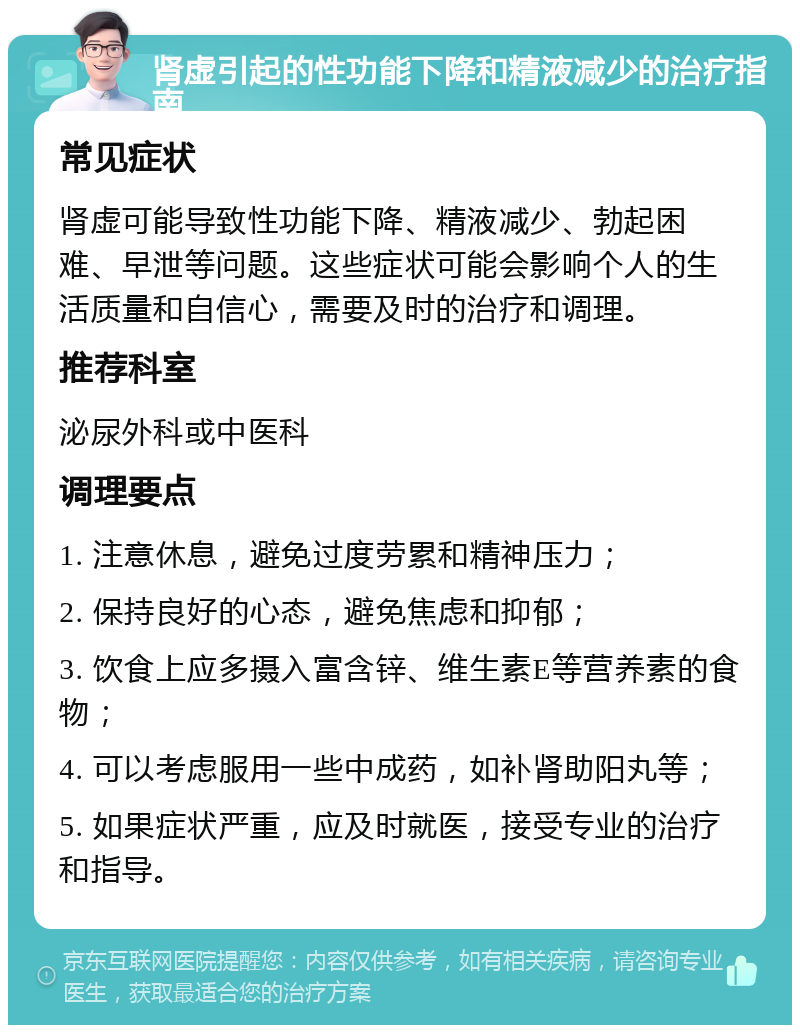 肾虚引起的性功能下降和精液减少的治疗指南 常见症状 肾虚可能导致性功能下降、精液减少、勃起困难、早泄等问题。这些症状可能会影响个人的生活质量和自信心，需要及时的治疗和调理。 推荐科室 泌尿外科或中医科 调理要点 1. 注意休息，避免过度劳累和精神压力； 2. 保持良好的心态，避免焦虑和抑郁； 3. 饮食上应多摄入富含锌、维生素E等营养素的食物； 4. 可以考虑服用一些中成药，如补肾助阳丸等； 5. 如果症状严重，应及时就医，接受专业的治疗和指导。