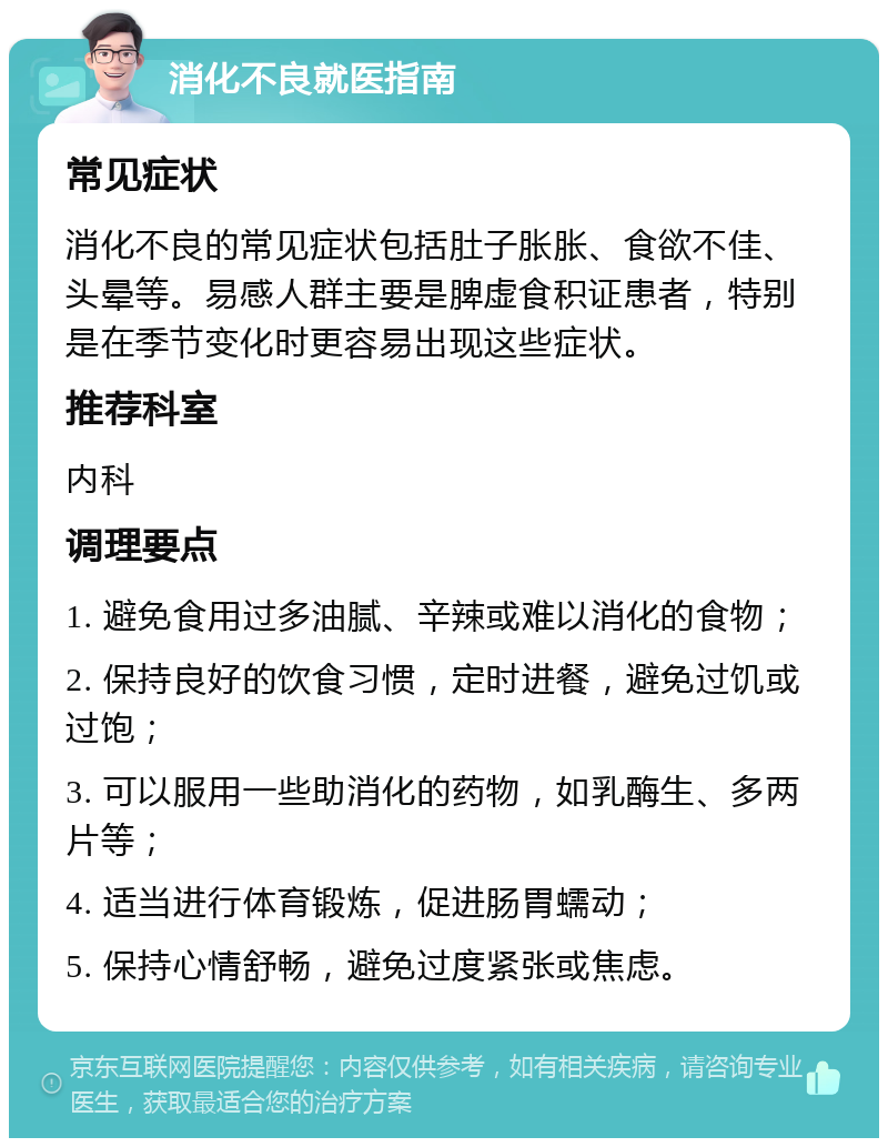 消化不良就医指南 常见症状 消化不良的常见症状包括肚子胀胀、食欲不佳、头晕等。易感人群主要是脾虚食积证患者，特别是在季节变化时更容易出现这些症状。 推荐科室 内科 调理要点 1. 避免食用过多油腻、辛辣或难以消化的食物； 2. 保持良好的饮食习惯，定时进餐，避免过饥或过饱； 3. 可以服用一些助消化的药物，如乳酶生、多两片等； 4. 适当进行体育锻炼，促进肠胃蠕动； 5. 保持心情舒畅，避免过度紧张或焦虑。