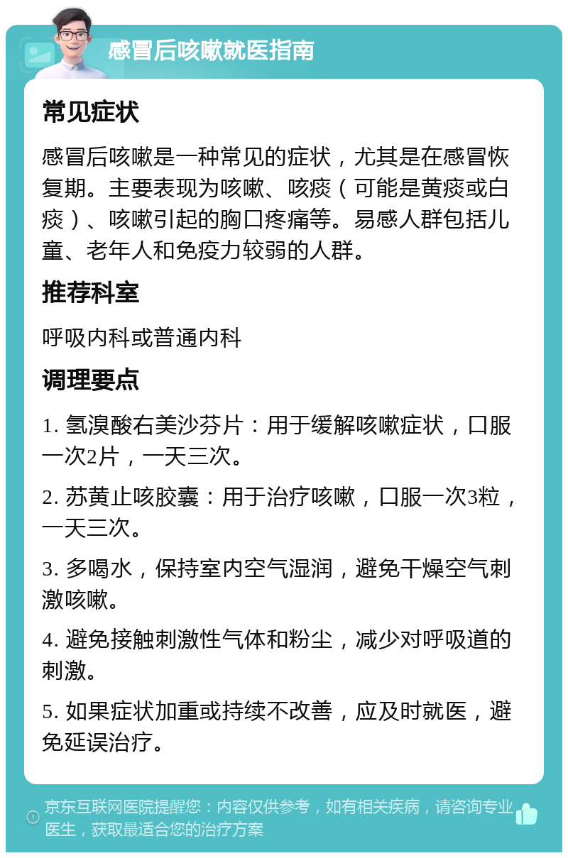 感冒后咳嗽就医指南 常见症状 感冒后咳嗽是一种常见的症状，尤其是在感冒恢复期。主要表现为咳嗽、咳痰（可能是黄痰或白痰）、咳嗽引起的胸口疼痛等。易感人群包括儿童、老年人和免疫力较弱的人群。 推荐科室 呼吸内科或普通内科 调理要点 1. 氢溴酸右美沙芬片：用于缓解咳嗽症状，口服一次2片，一天三次。 2. 苏黄止咳胶囊：用于治疗咳嗽，口服一次3粒，一天三次。 3. 多喝水，保持室内空气湿润，避免干燥空气刺激咳嗽。 4. 避免接触刺激性气体和粉尘，减少对呼吸道的刺激。 5. 如果症状加重或持续不改善，应及时就医，避免延误治疗。