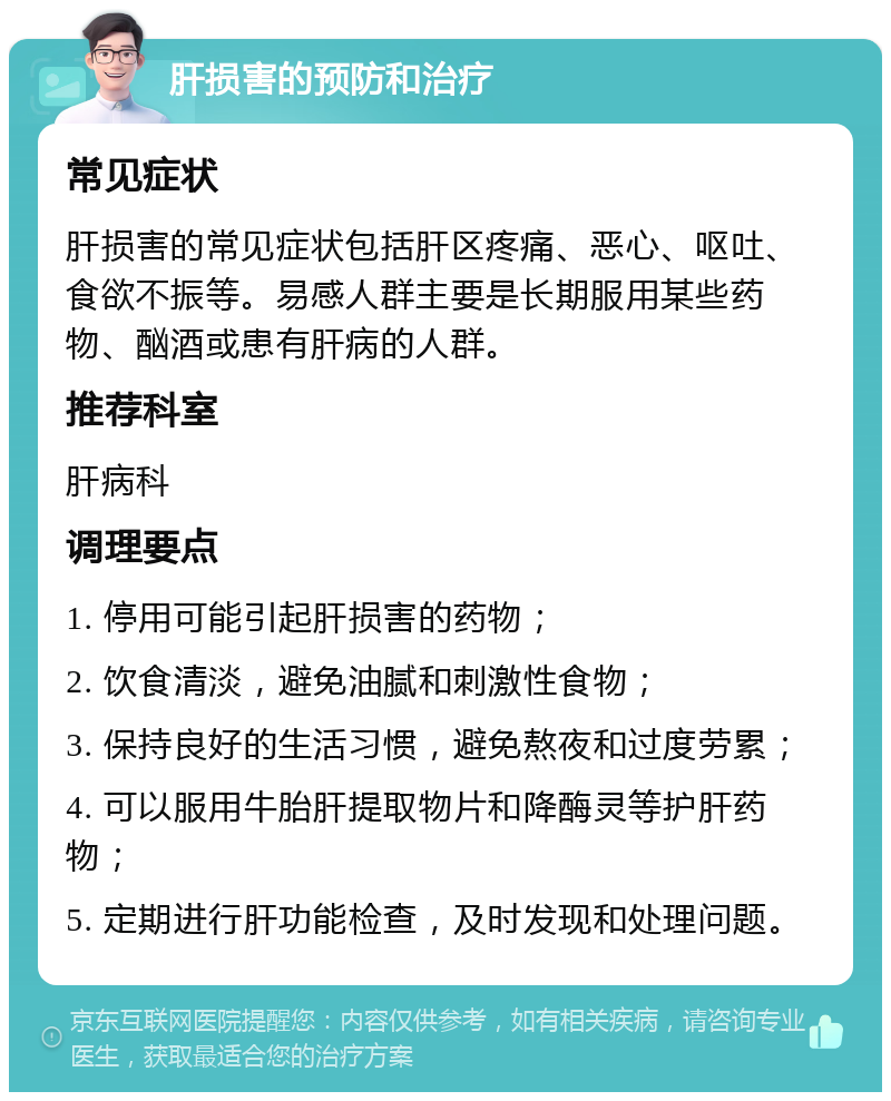 肝损害的预防和治疗 常见症状 肝损害的常见症状包括肝区疼痛、恶心、呕吐、食欲不振等。易感人群主要是长期服用某些药物、酗酒或患有肝病的人群。 推荐科室 肝病科 调理要点 1. 停用可能引起肝损害的药物； 2. 饮食清淡，避免油腻和刺激性食物； 3. 保持良好的生活习惯，避免熬夜和过度劳累； 4. 可以服用牛胎肝提取物片和降酶灵等护肝药物； 5. 定期进行肝功能检查，及时发现和处理问题。