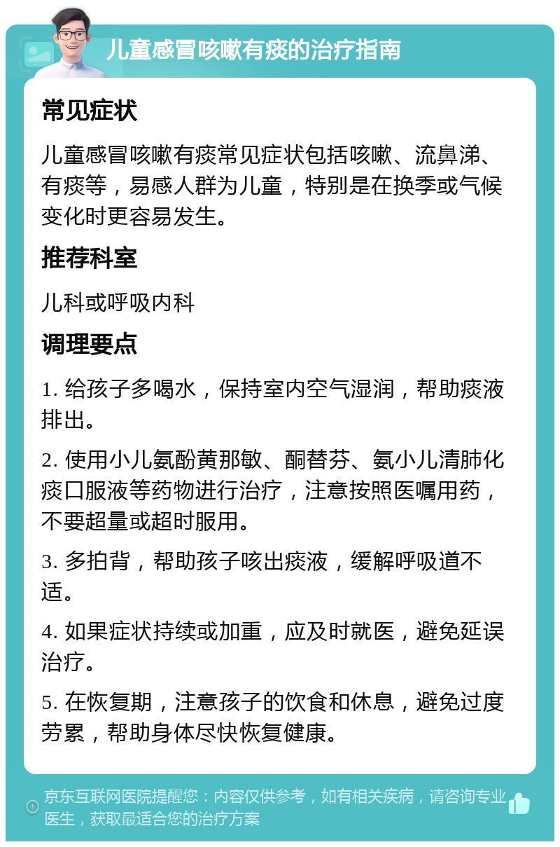 儿童感冒咳嗽有痰的治疗指南 常见症状 儿童感冒咳嗽有痰常见症状包括咳嗽、流鼻涕、有痰等，易感人群为儿童，特别是在换季或气候变化时更容易发生。 推荐科室 儿科或呼吸内科 调理要点 1. 给孩子多喝水，保持室内空气湿润，帮助痰液排出。 2. 使用小儿氨酚黄那敏、酮替芬、氨小儿清肺化痰口服液等药物进行治疗，注意按照医嘱用药，不要超量或超时服用。 3. 多拍背，帮助孩子咳出痰液，缓解呼吸道不适。 4. 如果症状持续或加重，应及时就医，避免延误治疗。 5. 在恢复期，注意孩子的饮食和休息，避免过度劳累，帮助身体尽快恢复健康。