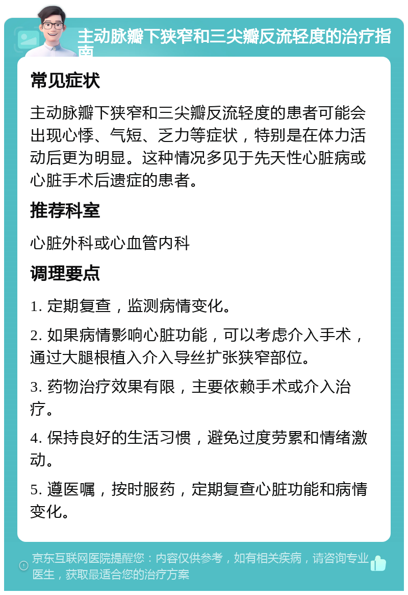 主动脉瓣下狭窄和三尖瓣反流轻度的治疗指南 常见症状 主动脉瓣下狭窄和三尖瓣反流轻度的患者可能会出现心悸、气短、乏力等症状，特别是在体力活动后更为明显。这种情况多见于先天性心脏病或心脏手术后遗症的患者。 推荐科室 心脏外科或心血管内科 调理要点 1. 定期复查，监测病情变化。 2. 如果病情影响心脏功能，可以考虑介入手术，通过大腿根植入介入导丝扩张狭窄部位。 3. 药物治疗效果有限，主要依赖手术或介入治疗。 4. 保持良好的生活习惯，避免过度劳累和情绪激动。 5. 遵医嘱，按时服药，定期复查心脏功能和病情变化。