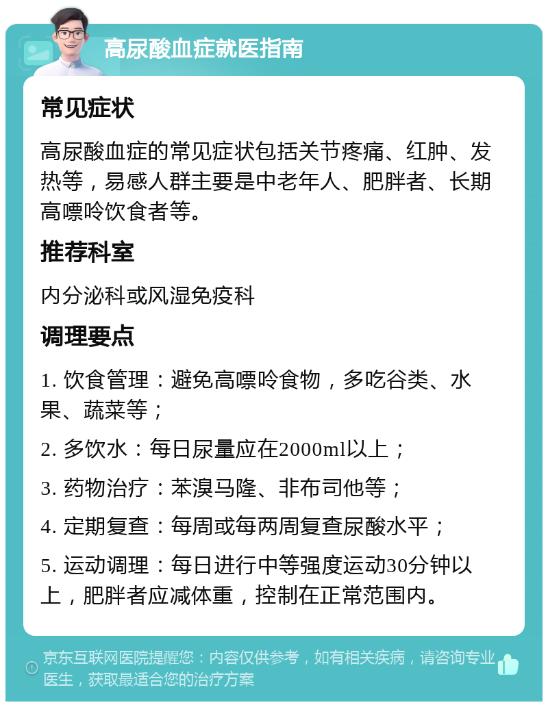 高尿酸血症就医指南 常见症状 高尿酸血症的常见症状包括关节疼痛、红肿、发热等，易感人群主要是中老年人、肥胖者、长期高嘌呤饮食者等。 推荐科室 内分泌科或风湿免疫科 调理要点 1. 饮食管理：避免高嘌呤食物，多吃谷类、水果、蔬菜等； 2. 多饮水：每日尿量应在2000ml以上； 3. 药物治疗：苯溴马隆、非布司他等； 4. 定期复查：每周或每两周复查尿酸水平； 5. 运动调理：每日进行中等强度运动30分钟以上，肥胖者应减体重，控制在正常范围内。