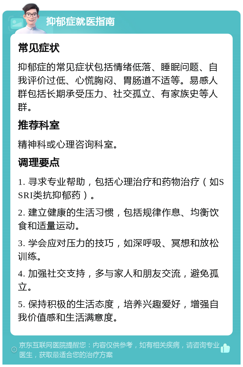 抑郁症就医指南 常见症状 抑郁症的常见症状包括情绪低落、睡眠问题、自我评价过低、心慌胸闷、胃肠道不适等。易感人群包括长期承受压力、社交孤立、有家族史等人群。 推荐科室 精神科或心理咨询科室。 调理要点 1. 寻求专业帮助，包括心理治疗和药物治疗（如SSRI类抗抑郁药）。 2. 建立健康的生活习惯，包括规律作息、均衡饮食和适量运动。 3. 学会应对压力的技巧，如深呼吸、冥想和放松训练。 4. 加强社交支持，多与家人和朋友交流，避免孤立。 5. 保持积极的生活态度，培养兴趣爱好，增强自我价值感和生活满意度。