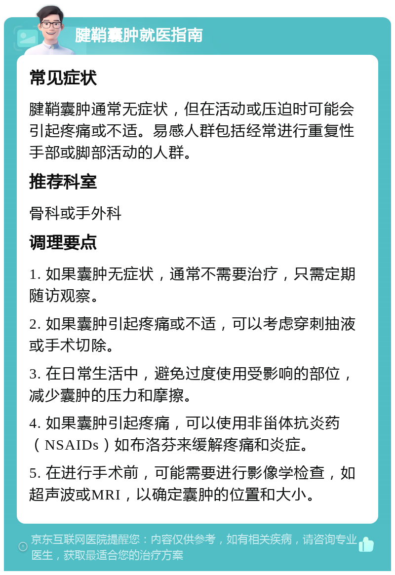 腱鞘囊肿就医指南 常见症状 腱鞘囊肿通常无症状，但在活动或压迫时可能会引起疼痛或不适。易感人群包括经常进行重复性手部或脚部活动的人群。 推荐科室 骨科或手外科 调理要点 1. 如果囊肿无症状，通常不需要治疗，只需定期随访观察。 2. 如果囊肿引起疼痛或不适，可以考虑穿刺抽液或手术切除。 3. 在日常生活中，避免过度使用受影响的部位，减少囊肿的压力和摩擦。 4. 如果囊肿引起疼痛，可以使用非甾体抗炎药（NSAIDs）如布洛芬来缓解疼痛和炎症。 5. 在进行手术前，可能需要进行影像学检查，如超声波或MRI，以确定囊肿的位置和大小。