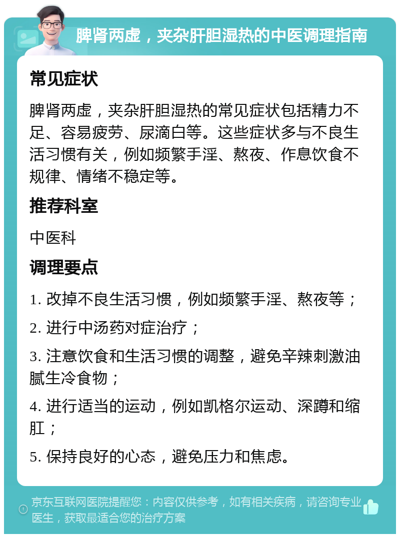 脾肾两虚，夹杂肝胆湿热的中医调理指南 常见症状 脾肾两虚，夹杂肝胆湿热的常见症状包括精力不足、容易疲劳、尿滴白等。这些症状多与不良生活习惯有关，例如频繁手淫、熬夜、作息饮食不规律、情绪不稳定等。 推荐科室 中医科 调理要点 1. 改掉不良生活习惯，例如频繁手淫、熬夜等； 2. 进行中汤药对症治疗； 3. 注意饮食和生活习惯的调整，避免辛辣刺激油腻生冷食物； 4. 进行适当的运动，例如凯格尔运动、深蹲和缩肛； 5. 保持良好的心态，避免压力和焦虑。