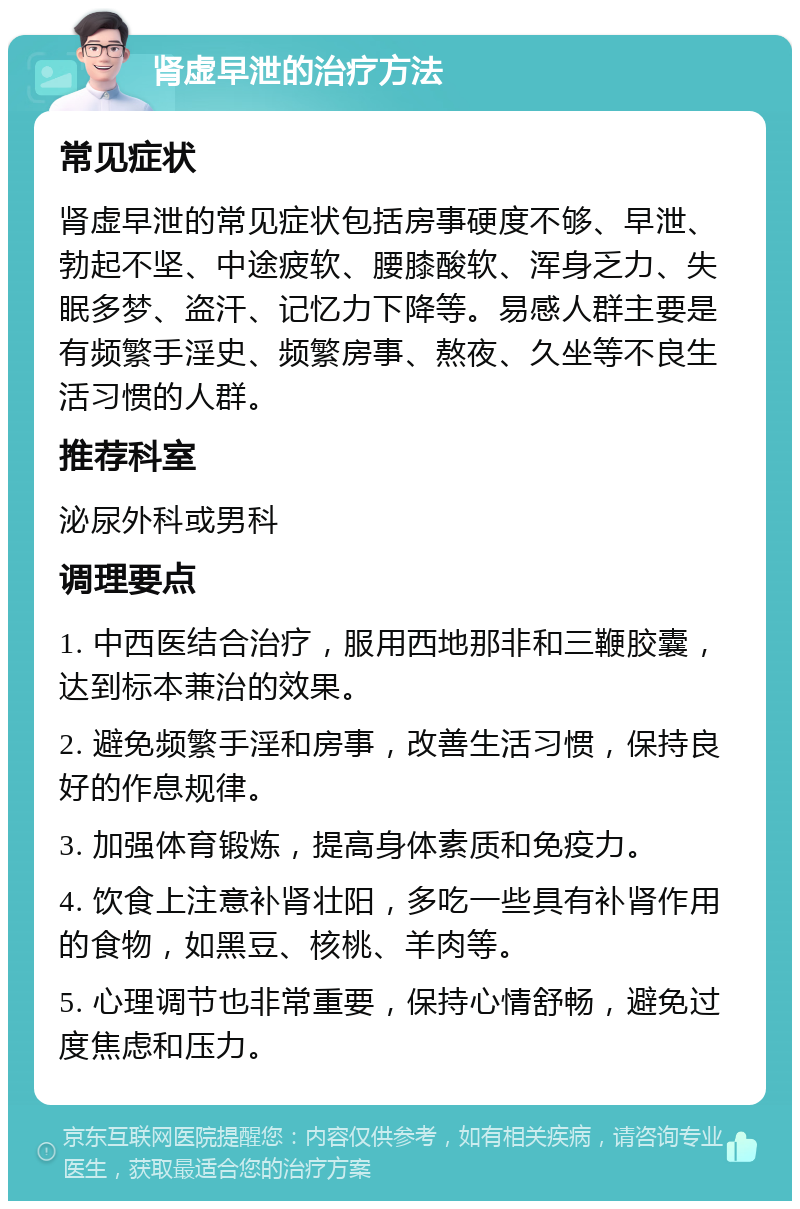 肾虚早泄的治疗方法 常见症状 肾虚早泄的常见症状包括房事硬度不够、早泄、勃起不坚、中途疲软、腰膝酸软、浑身乏力、失眠多梦、盗汗、记忆力下降等。易感人群主要是有频繁手淫史、频繁房事、熬夜、久坐等不良生活习惯的人群。 推荐科室 泌尿外科或男科 调理要点 1. 中西医结合治疗，服用西地那非和三鞭胶囊，达到标本兼治的效果。 2. 避免频繁手淫和房事，改善生活习惯，保持良好的作息规律。 3. 加强体育锻炼，提高身体素质和免疫力。 4. 饮食上注意补肾壮阳，多吃一些具有补肾作用的食物，如黑豆、核桃、羊肉等。 5. 心理调节也非常重要，保持心情舒畅，避免过度焦虑和压力。