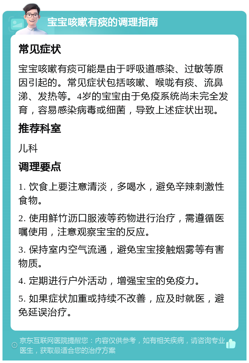 宝宝咳嗽有痰的调理指南 常见症状 宝宝咳嗽有痰可能是由于呼吸道感染、过敏等原因引起的。常见症状包括咳嗽、喉咙有痰、流鼻涕、发热等。4岁的宝宝由于免疫系统尚未完全发育，容易感染病毒或细菌，导致上述症状出现。 推荐科室 儿科 调理要点 1. 饮食上要注意清淡，多喝水，避免辛辣刺激性食物。 2. 使用鲜竹沥口服液等药物进行治疗，需遵循医嘱使用，注意观察宝宝的反应。 3. 保持室内空气流通，避免宝宝接触烟雾等有害物质。 4. 定期进行户外活动，增强宝宝的免疫力。 5. 如果症状加重或持续不改善，应及时就医，避免延误治疗。