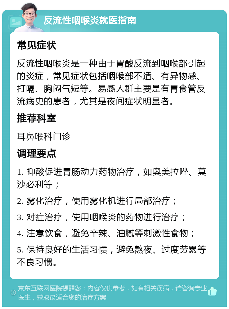 反流性咽喉炎就医指南 常见症状 反流性咽喉炎是一种由于胃酸反流到咽喉部引起的炎症，常见症状包括咽喉部不适、有异物感、打嗝、胸闷气短等。易感人群主要是有胃食管反流病史的患者，尤其是夜间症状明显者。 推荐科室 耳鼻喉科门诊 调理要点 1. 抑酸促进胃肠动力药物治疗，如奥美拉唑、莫沙必利等； 2. 雾化治疗，使用雾化机进行局部治疗； 3. 对症治疗，使用咽喉炎的药物进行治疗； 4. 注意饮食，避免辛辣、油腻等刺激性食物； 5. 保持良好的生活习惯，避免熬夜、过度劳累等不良习惯。