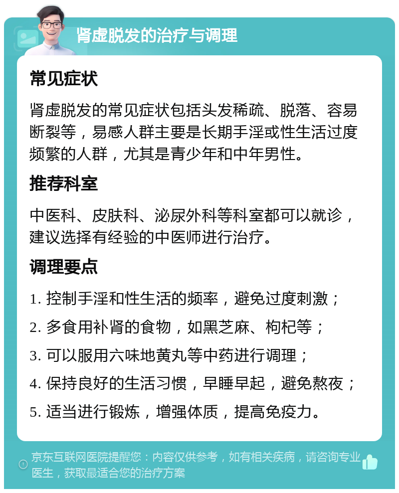 肾虚脱发的治疗与调理 常见症状 肾虚脱发的常见症状包括头发稀疏、脱落、容易断裂等，易感人群主要是长期手淫或性生活过度频繁的人群，尤其是青少年和中年男性。 推荐科室 中医科、皮肤科、泌尿外科等科室都可以就诊，建议选择有经验的中医师进行治疗。 调理要点 1. 控制手淫和性生活的频率，避免过度刺激； 2. 多食用补肾的食物，如黑芝麻、枸杞等； 3. 可以服用六味地黄丸等中药进行调理； 4. 保持良好的生活习惯，早睡早起，避免熬夜； 5. 适当进行锻炼，增强体质，提高免疫力。