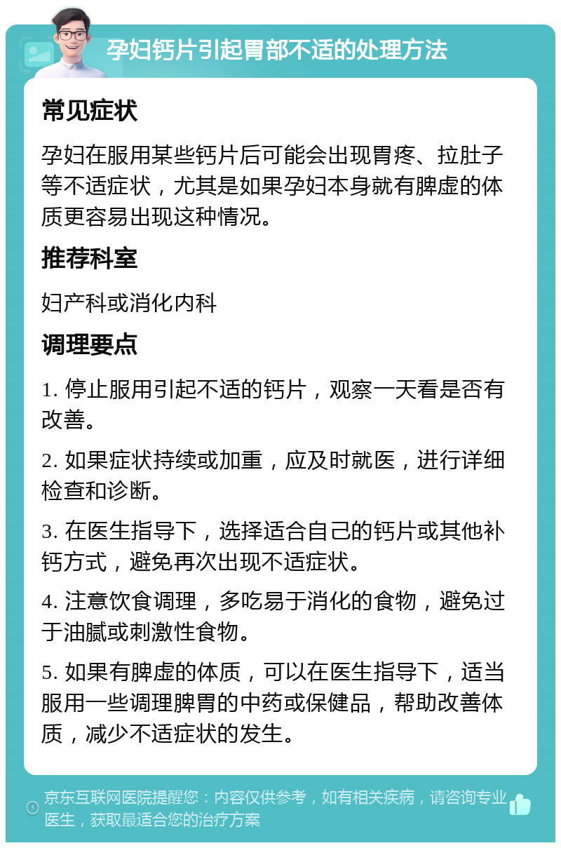 孕妇钙片引起胃部不适的处理方法 常见症状 孕妇在服用某些钙片后可能会出现胃疼、拉肚子等不适症状，尤其是如果孕妇本身就有脾虚的体质更容易出现这种情况。 推荐科室 妇产科或消化内科 调理要点 1. 停止服用引起不适的钙片，观察一天看是否有改善。 2. 如果症状持续或加重，应及时就医，进行详细检查和诊断。 3. 在医生指导下，选择适合自己的钙片或其他补钙方式，避免再次出现不适症状。 4. 注意饮食调理，多吃易于消化的食物，避免过于油腻或刺激性食物。 5. 如果有脾虚的体质，可以在医生指导下，适当服用一些调理脾胃的中药或保健品，帮助改善体质，减少不适症状的发生。