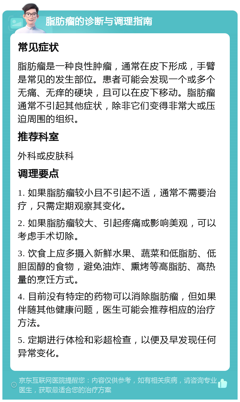 脂肪瘤的诊断与调理指南 常见症状 脂肪瘤是一种良性肿瘤，通常在皮下形成，手臂是常见的发生部位。患者可能会发现一个或多个无痛、无痒的硬块，且可以在皮下移动。脂肪瘤通常不引起其他症状，除非它们变得非常大或压迫周围的组织。 推荐科室 外科或皮肤科 调理要点 1. 如果脂肪瘤较小且不引起不适，通常不需要治疗，只需定期观察其变化。 2. 如果脂肪瘤较大、引起疼痛或影响美观，可以考虑手术切除。 3. 饮食上应多摄入新鲜水果、蔬菜和低脂肪、低胆固醇的食物，避免油炸、熏烤等高脂肪、高热量的烹饪方式。 4. 目前没有特定的药物可以消除脂肪瘤，但如果伴随其他健康问题，医生可能会推荐相应的治疗方法。 5. 定期进行体检和彩超检查，以便及早发现任何异常变化。