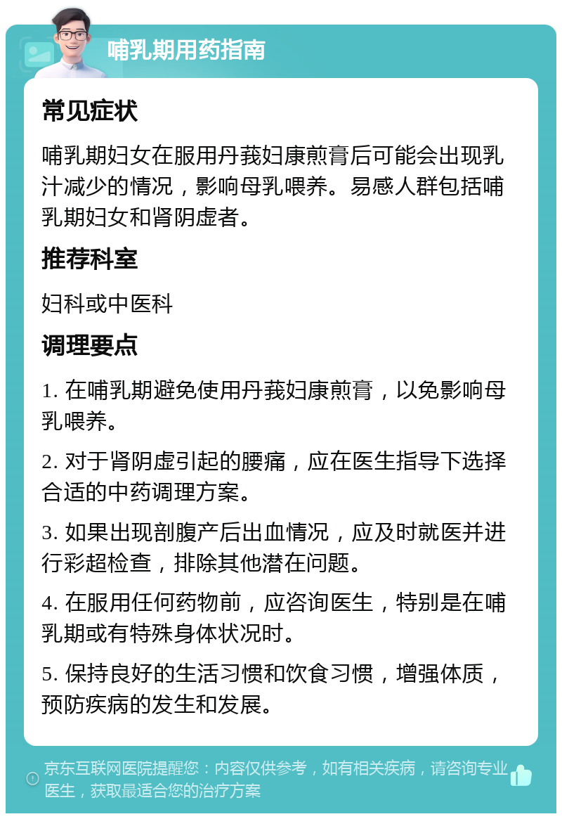 哺乳期用药指南 常见症状 哺乳期妇女在服用丹莪妇康煎膏后可能会出现乳汁减少的情况，影响母乳喂养。易感人群包括哺乳期妇女和肾阴虚者。 推荐科室 妇科或中医科 调理要点 1. 在哺乳期避免使用丹莪妇康煎膏，以免影响母乳喂养。 2. 对于肾阴虚引起的腰痛，应在医生指导下选择合适的中药调理方案。 3. 如果出现剖腹产后出血情况，应及时就医并进行彩超检查，排除其他潜在问题。 4. 在服用任何药物前，应咨询医生，特别是在哺乳期或有特殊身体状况时。 5. 保持良好的生活习惯和饮食习惯，增强体质，预防疾病的发生和发展。