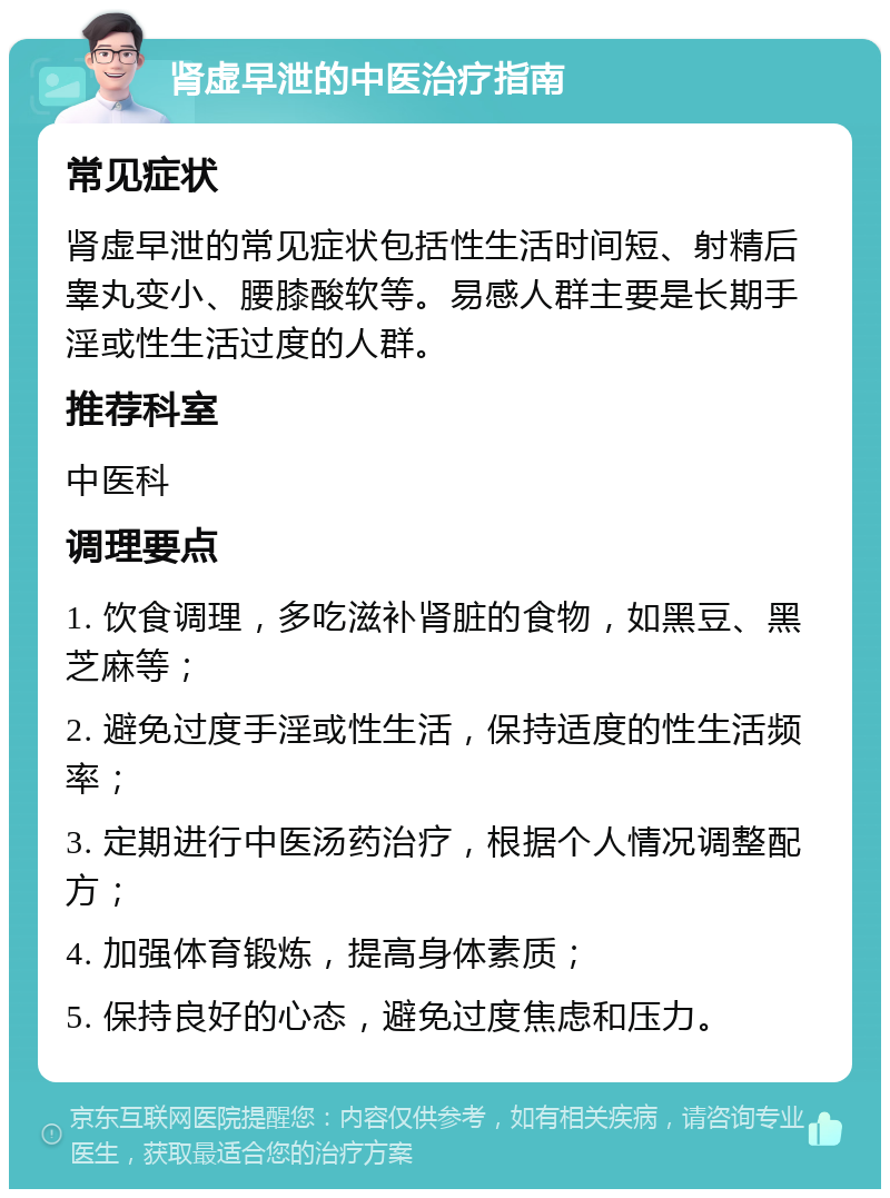 肾虚早泄的中医治疗指南 常见症状 肾虚早泄的常见症状包括性生活时间短、射精后睾丸变小、腰膝酸软等。易感人群主要是长期手淫或性生活过度的人群。 推荐科室 中医科 调理要点 1. 饮食调理，多吃滋补肾脏的食物，如黑豆、黑芝麻等； 2. 避免过度手淫或性生活，保持适度的性生活频率； 3. 定期进行中医汤药治疗，根据个人情况调整配方； 4. 加强体育锻炼，提高身体素质； 5. 保持良好的心态，避免过度焦虑和压力。