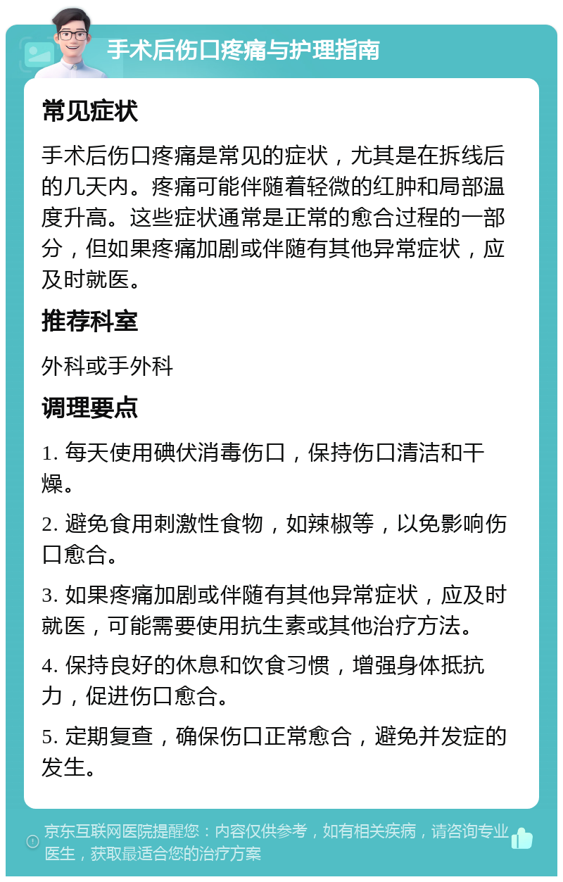 手术后伤口疼痛与护理指南 常见症状 手术后伤口疼痛是常见的症状，尤其是在拆线后的几天内。疼痛可能伴随着轻微的红肿和局部温度升高。这些症状通常是正常的愈合过程的一部分，但如果疼痛加剧或伴随有其他异常症状，应及时就医。 推荐科室 外科或手外科 调理要点 1. 每天使用碘伏消毒伤口，保持伤口清洁和干燥。 2. 避免食用刺激性食物，如辣椒等，以免影响伤口愈合。 3. 如果疼痛加剧或伴随有其他异常症状，应及时就医，可能需要使用抗生素或其他治疗方法。 4. 保持良好的休息和饮食习惯，增强身体抵抗力，促进伤口愈合。 5. 定期复查，确保伤口正常愈合，避免并发症的发生。