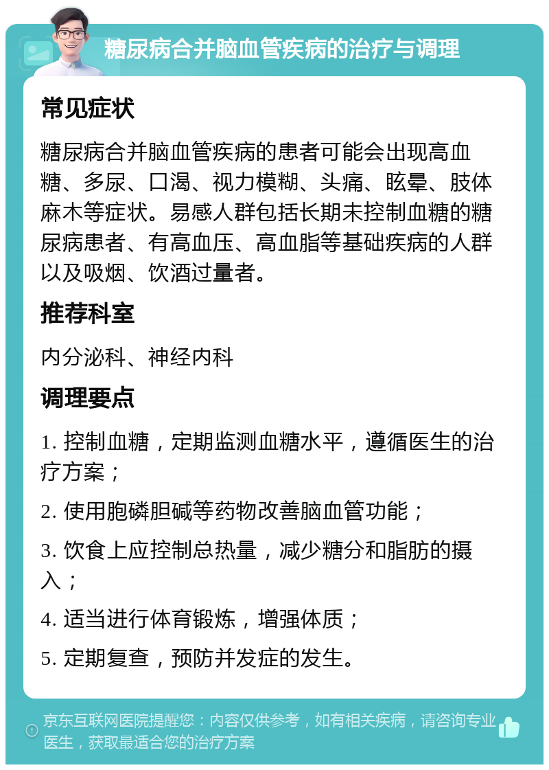 糖尿病合并脑血管疾病的治疗与调理 常见症状 糖尿病合并脑血管疾病的患者可能会出现高血糖、多尿、口渴、视力模糊、头痛、眩晕、肢体麻木等症状。易感人群包括长期未控制血糖的糖尿病患者、有高血压、高血脂等基础疾病的人群以及吸烟、饮酒过量者。 推荐科室 内分泌科、神经内科 调理要点 1. 控制血糖，定期监测血糖水平，遵循医生的治疗方案； 2. 使用胞磷胆碱等药物改善脑血管功能； 3. 饮食上应控制总热量，减少糖分和脂肪的摄入； 4. 适当进行体育锻炼，增强体质； 5. 定期复查，预防并发症的发生。