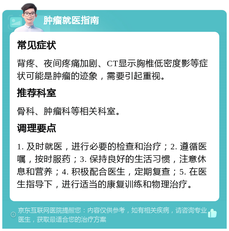 肿瘤就医指南 常见症状 背疼、夜间疼痛加剧、CT显示胸椎低密度影等症状可能是肿瘤的迹象，需要引起重视。 推荐科室 骨科、肿瘤科等相关科室。 调理要点 1. 及时就医，进行必要的检查和治疗；2. 遵循医嘱，按时服药；3. 保持良好的生活习惯，注意休息和营养；4. 积极配合医生，定期复查；5. 在医生指导下，进行适当的康复训练和物理治疗。