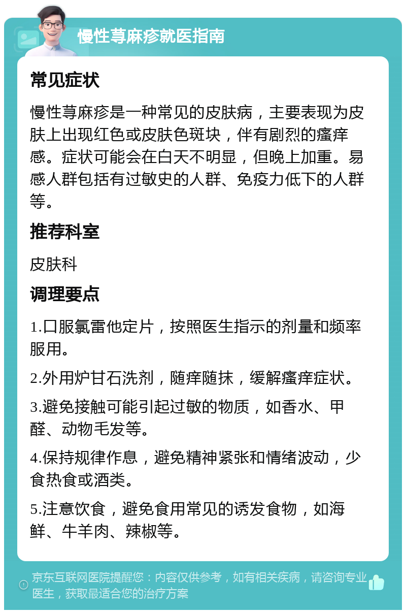 慢性荨麻疹就医指南 常见症状 慢性荨麻疹是一种常见的皮肤病，主要表现为皮肤上出现红色或皮肤色斑块，伴有剧烈的瘙痒感。症状可能会在白天不明显，但晚上加重。易感人群包括有过敏史的人群、免疫力低下的人群等。 推荐科室 皮肤科 调理要点 1.口服氯雷他定片，按照医生指示的剂量和频率服用。 2.外用炉甘石洗剂，随痒随抹，缓解瘙痒症状。 3.避免接触可能引起过敏的物质，如香水、甲醛、动物毛发等。 4.保持规律作息，避免精神紧张和情绪波动，少食热食或酒类。 5.注意饮食，避免食用常见的诱发食物，如海鲜、牛羊肉、辣椒等。