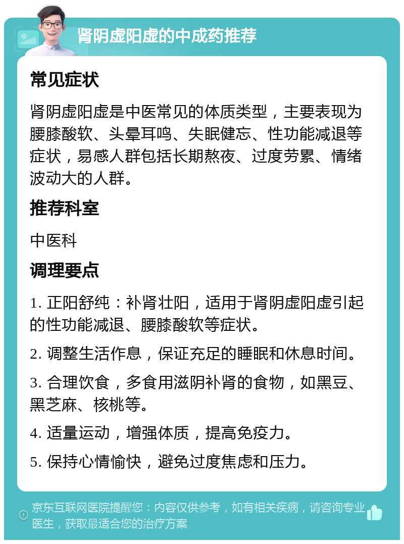 肾阴虚阳虚的中成药推荐 常见症状 肾阴虚阳虚是中医常见的体质类型，主要表现为腰膝酸软、头晕耳鸣、失眠健忘、性功能减退等症状，易感人群包括长期熬夜、过度劳累、情绪波动大的人群。 推荐科室 中医科 调理要点 1. 正阳舒纯：补肾壮阳，适用于肾阴虚阳虚引起的性功能减退、腰膝酸软等症状。 2. 调整生活作息，保证充足的睡眠和休息时间。 3. 合理饮食，多食用滋阴补肾的食物，如黑豆、黑芝麻、核桃等。 4. 适量运动，增强体质，提高免疫力。 5. 保持心情愉快，避免过度焦虑和压力。