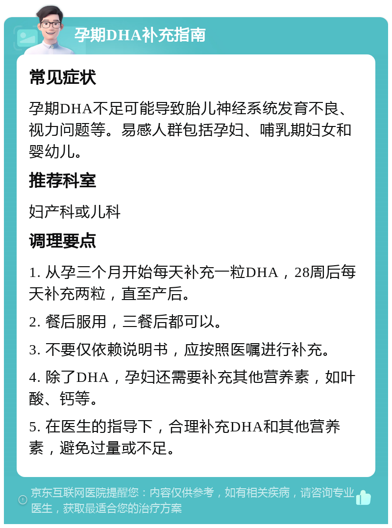 孕期DHA补充指南 常见症状 孕期DHA不足可能导致胎儿神经系统发育不良、视力问题等。易感人群包括孕妇、哺乳期妇女和婴幼儿。 推荐科室 妇产科或儿科 调理要点 1. 从孕三个月开始每天补充一粒DHA，28周后每天补充两粒，直至产后。 2. 餐后服用，三餐后都可以。 3. 不要仅依赖说明书，应按照医嘱进行补充。 4. 除了DHA，孕妇还需要补充其他营养素，如叶酸、钙等。 5. 在医生的指导下，合理补充DHA和其他营养素，避免过量或不足。