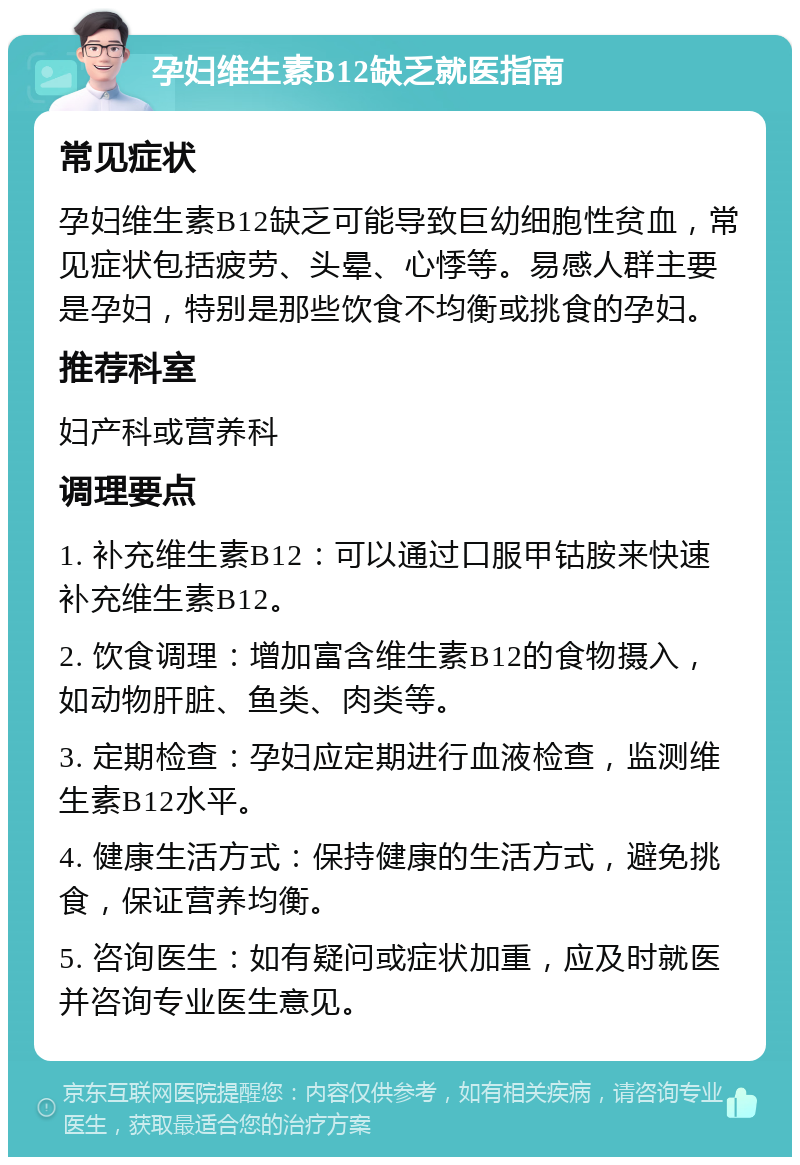 孕妇维生素B12缺乏就医指南 常见症状 孕妇维生素B12缺乏可能导致巨幼细胞性贫血，常见症状包括疲劳、头晕、心悸等。易感人群主要是孕妇，特别是那些饮食不均衡或挑食的孕妇。 推荐科室 妇产科或营养科 调理要点 1. 补充维生素B12：可以通过口服甲钴胺来快速补充维生素B12。 2. 饮食调理：增加富含维生素B12的食物摄入，如动物肝脏、鱼类、肉类等。 3. 定期检查：孕妇应定期进行血液检查，监测维生素B12水平。 4. 健康生活方式：保持健康的生活方式，避免挑食，保证营养均衡。 5. 咨询医生：如有疑问或症状加重，应及时就医并咨询专业医生意见。