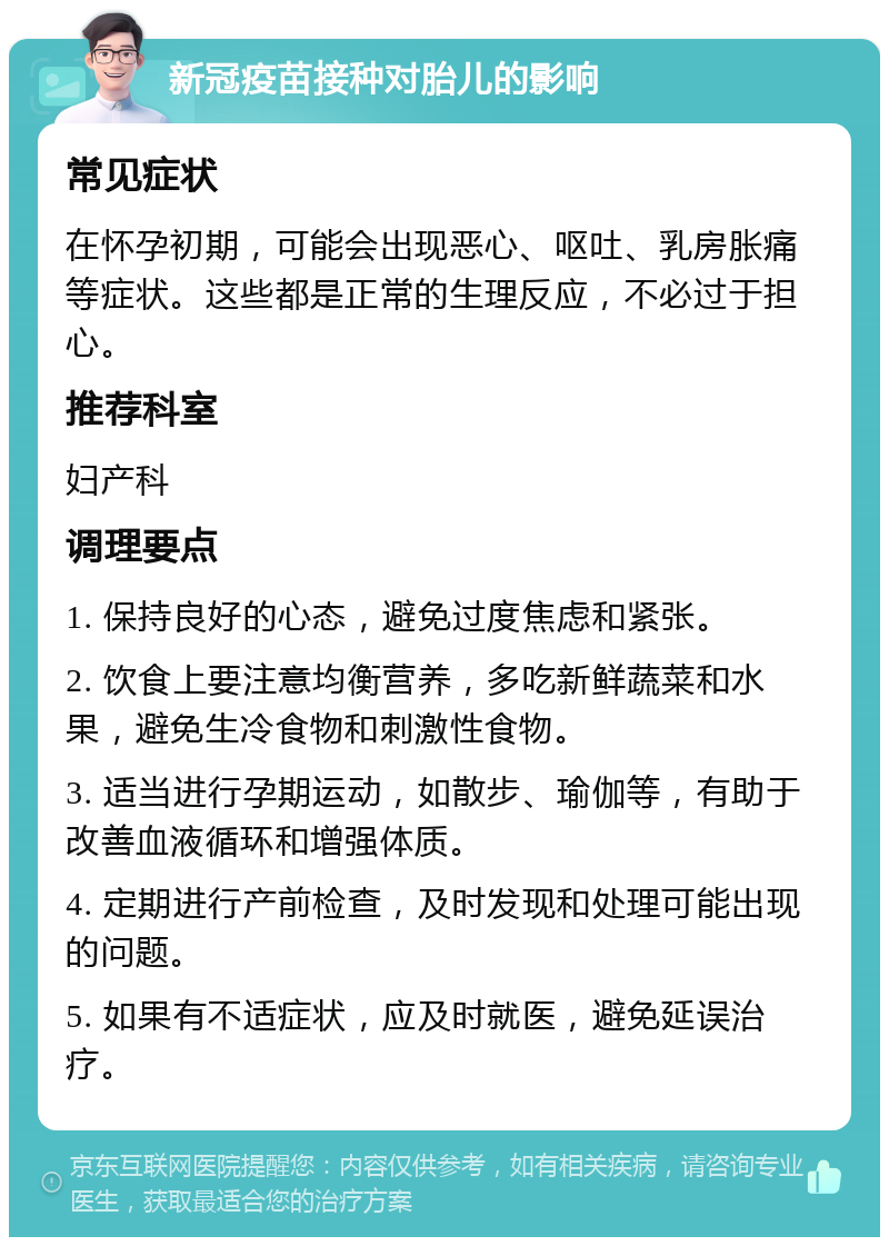 新冠疫苗接种对胎儿的影响 常见症状 在怀孕初期，可能会出现恶心、呕吐、乳房胀痛等症状。这些都是正常的生理反应，不必过于担心。 推荐科室 妇产科 调理要点 1. 保持良好的心态，避免过度焦虑和紧张。 2. 饮食上要注意均衡营养，多吃新鲜蔬菜和水果，避免生冷食物和刺激性食物。 3. 适当进行孕期运动，如散步、瑜伽等，有助于改善血液循环和增强体质。 4. 定期进行产前检查，及时发现和处理可能出现的问题。 5. 如果有不适症状，应及时就医，避免延误治疗。