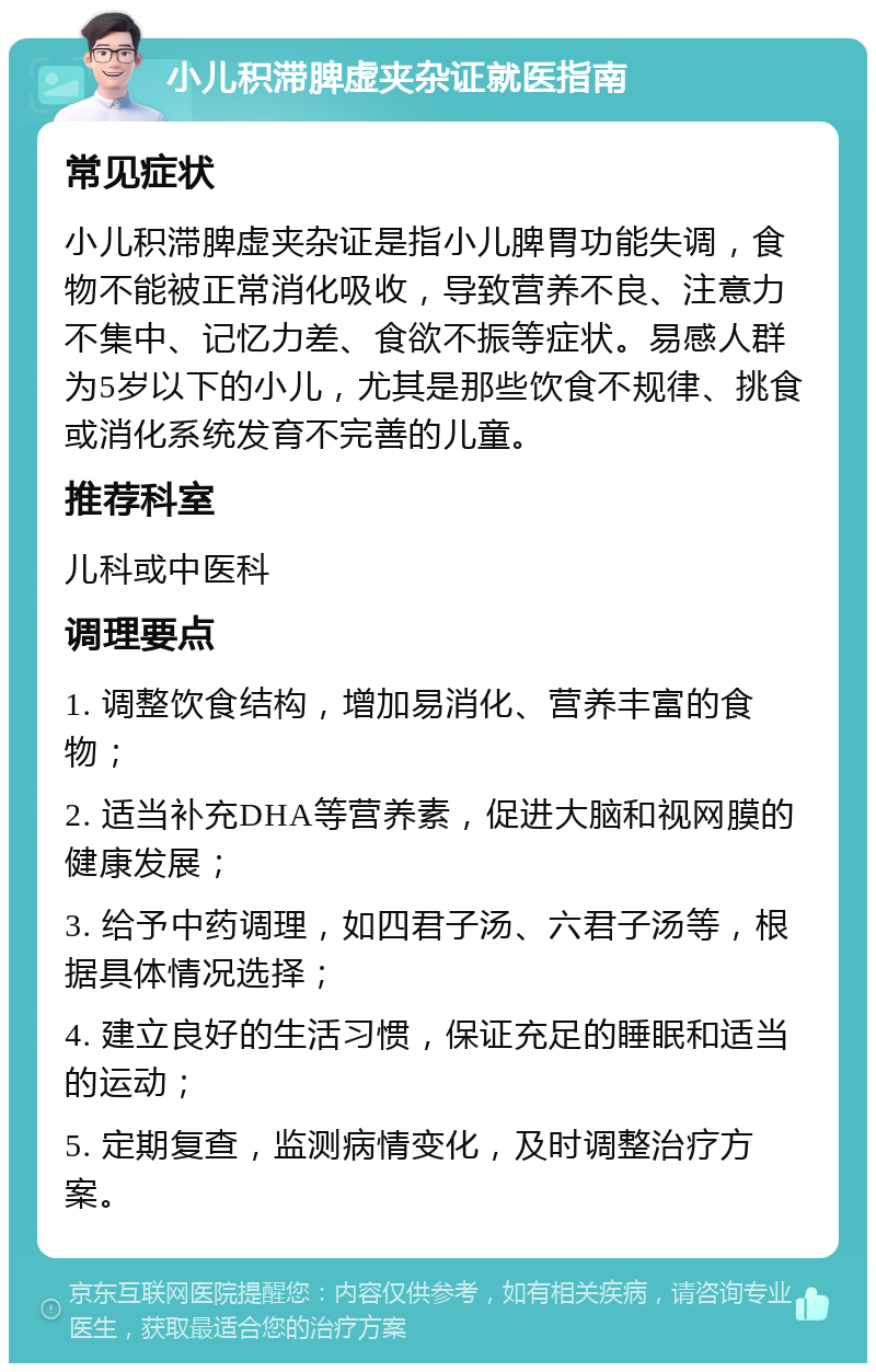 小儿积滞脾虚夹杂证就医指南 常见症状 小儿积滞脾虚夹杂证是指小儿脾胃功能失调，食物不能被正常消化吸收，导致营养不良、注意力不集中、记忆力差、食欲不振等症状。易感人群为5岁以下的小儿，尤其是那些饮食不规律、挑食或消化系统发育不完善的儿童。 推荐科室 儿科或中医科 调理要点 1. 调整饮食结构，增加易消化、营养丰富的食物； 2. 适当补充DHA等营养素，促进大脑和视网膜的健康发展； 3. 给予中药调理，如四君子汤、六君子汤等，根据具体情况选择； 4. 建立良好的生活习惯，保证充足的睡眠和适当的运动； 5. 定期复查，监测病情变化，及时调整治疗方案。