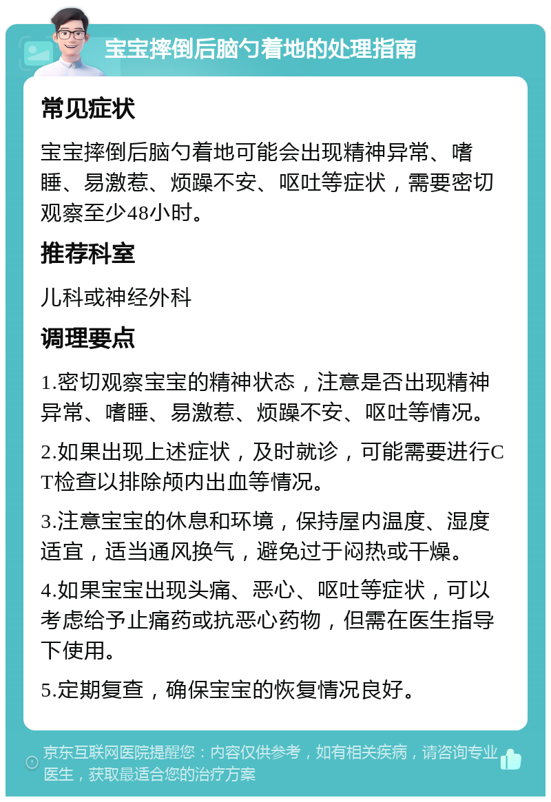 宝宝摔倒后脑勺着地的处理指南 常见症状 宝宝摔倒后脑勺着地可能会出现精神异常、嗜睡、易激惹、烦躁不安、呕吐等症状，需要密切观察至少48小时。 推荐科室 儿科或神经外科 调理要点 1.密切观察宝宝的精神状态，注意是否出现精神异常、嗜睡、易激惹、烦躁不安、呕吐等情况。 2.如果出现上述症状，及时就诊，可能需要进行CT检查以排除颅内出血等情况。 3.注意宝宝的休息和环境，保持屋内温度、湿度适宜，适当通风换气，避免过于闷热或干燥。 4.如果宝宝出现头痛、恶心、呕吐等症状，可以考虑给予止痛药或抗恶心药物，但需在医生指导下使用。 5.定期复查，确保宝宝的恢复情况良好。