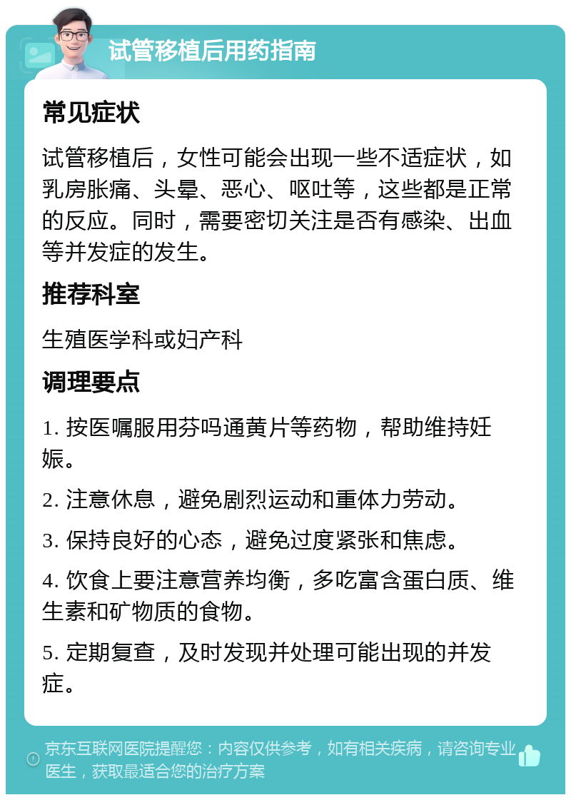 试管移植后用药指南 常见症状 试管移植后，女性可能会出现一些不适症状，如乳房胀痛、头晕、恶心、呕吐等，这些都是正常的反应。同时，需要密切关注是否有感染、出血等并发症的发生。 推荐科室 生殖医学科或妇产科 调理要点 1. 按医嘱服用芬吗通黄片等药物，帮助维持妊娠。 2. 注意休息，避免剧烈运动和重体力劳动。 3. 保持良好的心态，避免过度紧张和焦虑。 4. 饮食上要注意营养均衡，多吃富含蛋白质、维生素和矿物质的食物。 5. 定期复查，及时发现并处理可能出现的并发症。